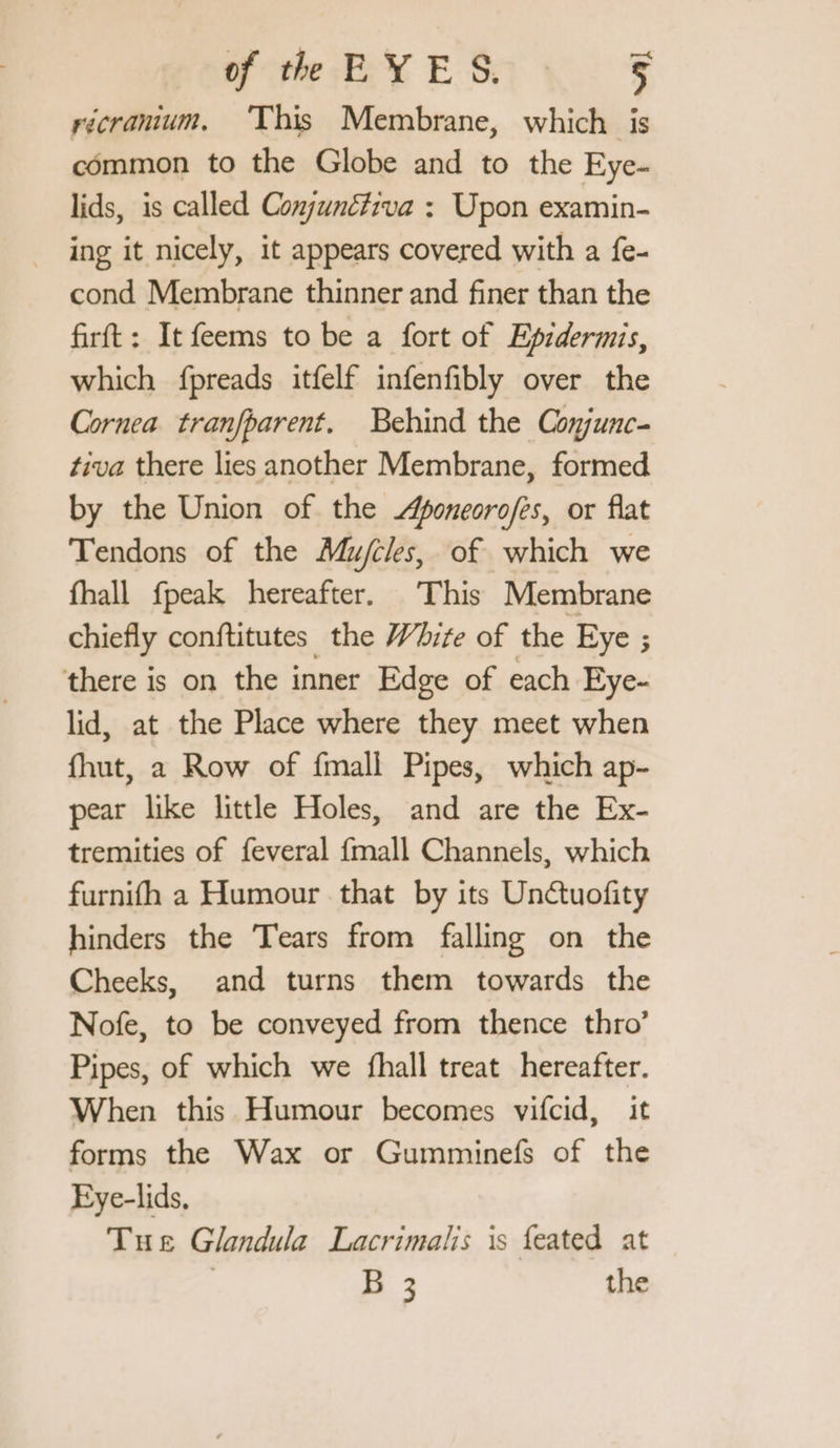 Porte EX EST NS récramium. ‘This Membrane, which is common to the Globe and to the Eye- lids, is called Conjuné#iva : Upon examin- ing it nicely, it appears covered with a fe- cond Membrane thinner and finer than the firft: It feems to be a fort of Epidermis, which fpreads itfelf infenfibly over the Cornea tranfparent. Behind the Conjunc- tiva there lies another Membrane, formed by the Union of the poneoro/es, or flat Tendons of the Mujcles, of which we fhall fpeak hereafter. This Membrane chiefly conftitutes the White of the Eye ; ; there is on the inner Edge of each Eye- lid, at the Place where they meet when fhut, a Row of {mall Pipes, which ap- pear like little Holes, and are the Ex- tremities of feveral fmall Channels, which furnifh a Humour that by its Unctuofity hinders the Tears from falling on the Cheeks, and turns them towards the Nofe, to be conveyed from thence thro’ Pipes, of which we fhall treat hereafter. When this Humour becomes vifcid, it forms the Wax or Gumminefs of the Eye-lids, Tue Glandula Lacrimalis is feated at