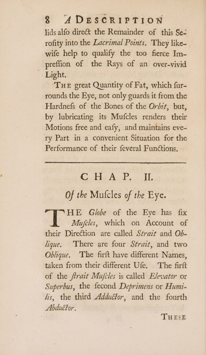 lids alfo direé&t the Remainder of this Se: rofity into the Lacrimal Points. They like- wife help to qualify the too fierce Im- preffion of the Rays of an over-vivid Light. | THE great Quantity of Fat, which fur- rounds the Eye, not only guards it from the Hardnefs of the Bones of the Ordzt, but, by lubricating its Mufcles renders their Motions free and eafy, and maintains eve- ry Part in a convenient Situation for the Performance of their feveral Functions, Cadre oe Of the Mufcles of the Eye. HE Globe of the Eye has fix “à Mujcles, which on Account of their Direction are called Strait and Od- lique. There are four Strait, and two Oblique. The firft have different Names, taken from their different Ufe. The firft of the frait Mujfcles is called Elevator or Superbus, the fecond Deprimens or Humi- lis, the third Adduéfor, and the fourth Abduttor. | THESE