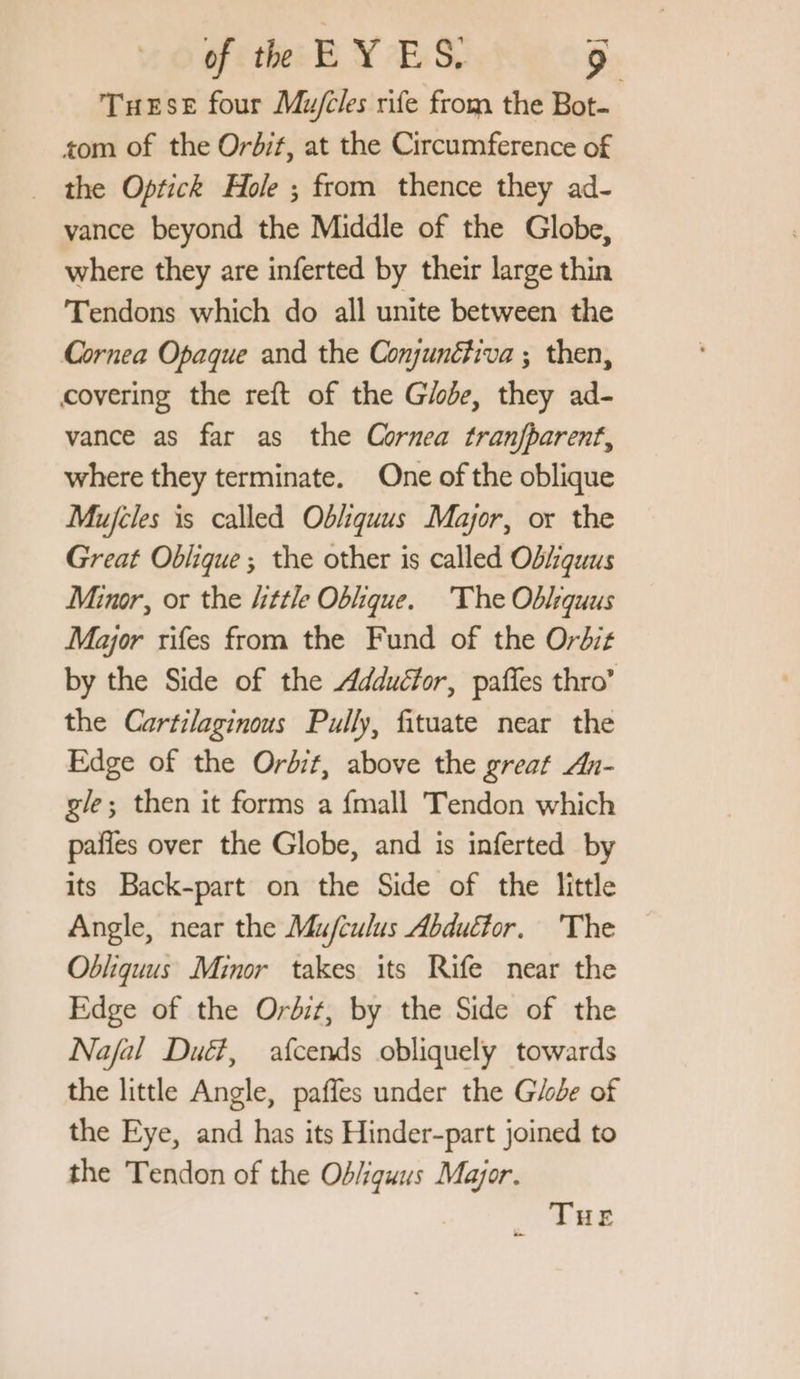 Tuese four Mufcles rife from the Bot. tom of the Orbif, at the Circumference of _ the Optick Hole ; from thence they ad- vance beyond the Middle of the Globe, where they are inferted by their large thin Tendons which do all unite between the Cornea Opaque and the Conjunétiva ; then, covering the reft of the Giode, they ad- vance as far as the Cornea tranjfparent, where they terminate. One of the oblique Mujeles is called Obliquus Major, or the Great Oblique ; the other is called Obiquus Minor, or the “ttle Oblique. The Oblquus Major rifes from the Fund of the Ordiz by the Side of the Addudtor, pañles thro’ the Cartilaginous Pully, fituate near the Edge of the Orbit, above the great An- gle; then it forms a {mall Tendon which pañles over the Globe, and is inferted by its Back-part on the Side of the little Angle, near the Mu/culus Abduétor. The Obliquus Minor takes its Rife near the Edge of the Ordit, by the Side of the Najal Dué, afcends obliquely towards the little Angle, paffes under the Globe of the Eye, and has its Hinder-part joined to the Tendon of the Od/iquus Major. | Rene