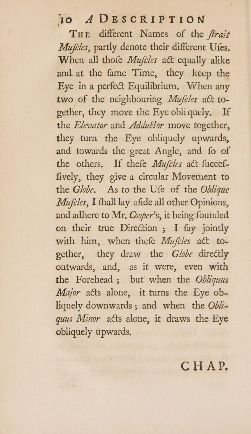 Tue different Names of the /rait Mujiles, partly denote their different Ufes, When all thofe Mujcles a& equally alike and at the fame Time, they keep the Eye in a perfect Equilibrium, When any two of the neighbouring Mu/cles aét to- gether, they move the Eye obliquely. If the Elevator and Adductor move together, they turn the Eye obliquely upwards, and towards the great Angle, and fo of the others. If thefe Muj/cles act fuccef- fively, they give a circular Movement to the Ghbe. As to the Ufe of the Odhque Mu/cles, I fball lay afide all other Opinions, and adhere to Mr. Cooper’s, it being founded on their true Direction ; I fay jointly with him, when thefe Mufiles act to- gether, they draw the Ge direétly outwards, and, as it were, even with the Forehead; but when the Offquus Major aëts alone, it turns the Eye ob- liquely downwards ; and when the Od/- quus Minor atts alone, it draws the Eye obliquely upwards, CHAP.