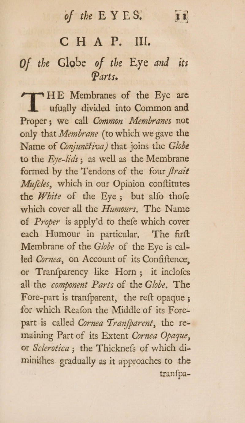 CHA Pu Jil. Of the Globe of the Eye and its Parts. HE Membranes of the Eye are ufually divided into Common and Proper; we call Common Membranes not only that Membrane (to which we gave the Name of Conjunétiva) that joins the Globe to the Eye-ds ; as well as the Membrane formed by the Tendons of the four /frazt Mujfeles, which in our Opinion conftitutes the White of the Eye; but alfo thofe which cover all the Humours. The Name of Proper is apply’d to thefe which cover each Humour in particular, The firft Membrane of the Globe of the Eye is cal- led Cornea, on Account of its Confiftence, or Tranfparency like Horn; it inclofes all the component Parts of the Globe. The Fore-part is tranfparent, the reft opaque ; for which Reafon the Middle of its Fore- part is called Cornea Tranfharent, the re- maining Part of its Extent Cornea Opaque, or Sclerotica ; the Thicknefs of which di- minifhes gradually as it approaches to the tranfpa-