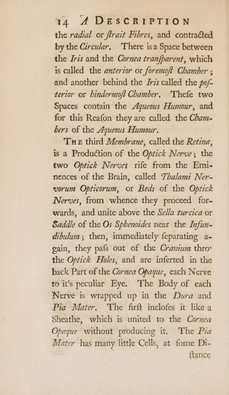 the radial or firait Fibres, and contracted by the Circular. There isa Space between the Iris and the Cornea tranfharent, which is called the anterior or foremoft Chamber ; and another behind the Jris called the po/~ terior or hindermoft Chamber, 'Thefe two Spaces contain the Agueous Humour, and for this Reafon they are called the Cham- bers of the Ajueous Humour. Tue third Membrane, called the Retina, is a Production of the Optick Nerve; the two Optick Nerves rife from the Emi-« nences of the Brain, called Thalem: Ner- vorum Opticorum, or Beds of the Optick Nerves, from whence they proceed for- wards, and unite above the Sella turcica or Saddle of the Os Sphenoides near the Infun- dibulum ; then, immediately feparating a- gain, they pafs out of the Cranium thro’ the Optick Holes, and are inferted in the back Part of the Cornea Opaque, each Nerve to it’s peculiar Eye. ‘The Body of each Nerve is wrapped up in the Dura and Pia Mater. The firft inclofes it likea Sheathe, which is united to the Cornea Opaque without producing it. The Pra Mater has many little Cells, at fome Di- : {tance