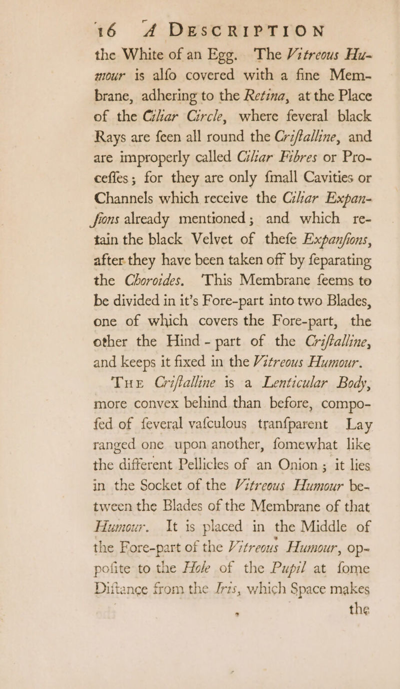 the White of an Egg. The Vitreous Hu- mour is alfo covered with a fine Mem- brane, adhering to the Retina, at the Place of the Char Circle, where feveral black Rays are feen all round the Cr#falline, and are improperly called GZar Fibres or Pro- ceffes ; for they are only {mall Cavities or Channels which receive the Char Expan- fons already mentioned; and which re- tain the black Velvet of thefe Expan/ions, after they have been taken off by feparating the Choroides. ‘This Membrane feems to be divided in it’s Fore-part into two Blades, one of which covers the Fore-part, the other the Hind - part of the Crfalline, and keeps it fixed in the Vitreous Humour. THe Criffalline is a Lenticular Body, more convex behind than before, compo- fed of feveral vafculous tranfparent Lay ranged one upon another, fomewhat like the different Pellicles of an Onion ; it lies in the Socket of the Vitreous Humour be- tween the Blades of the Membrane of that Humour. It is placed in the Middle of the Fore-part of the Vitreous Humour, op- pofite to the Hole of the Pupil at fome Diftance from the Jrzs, which Space makes