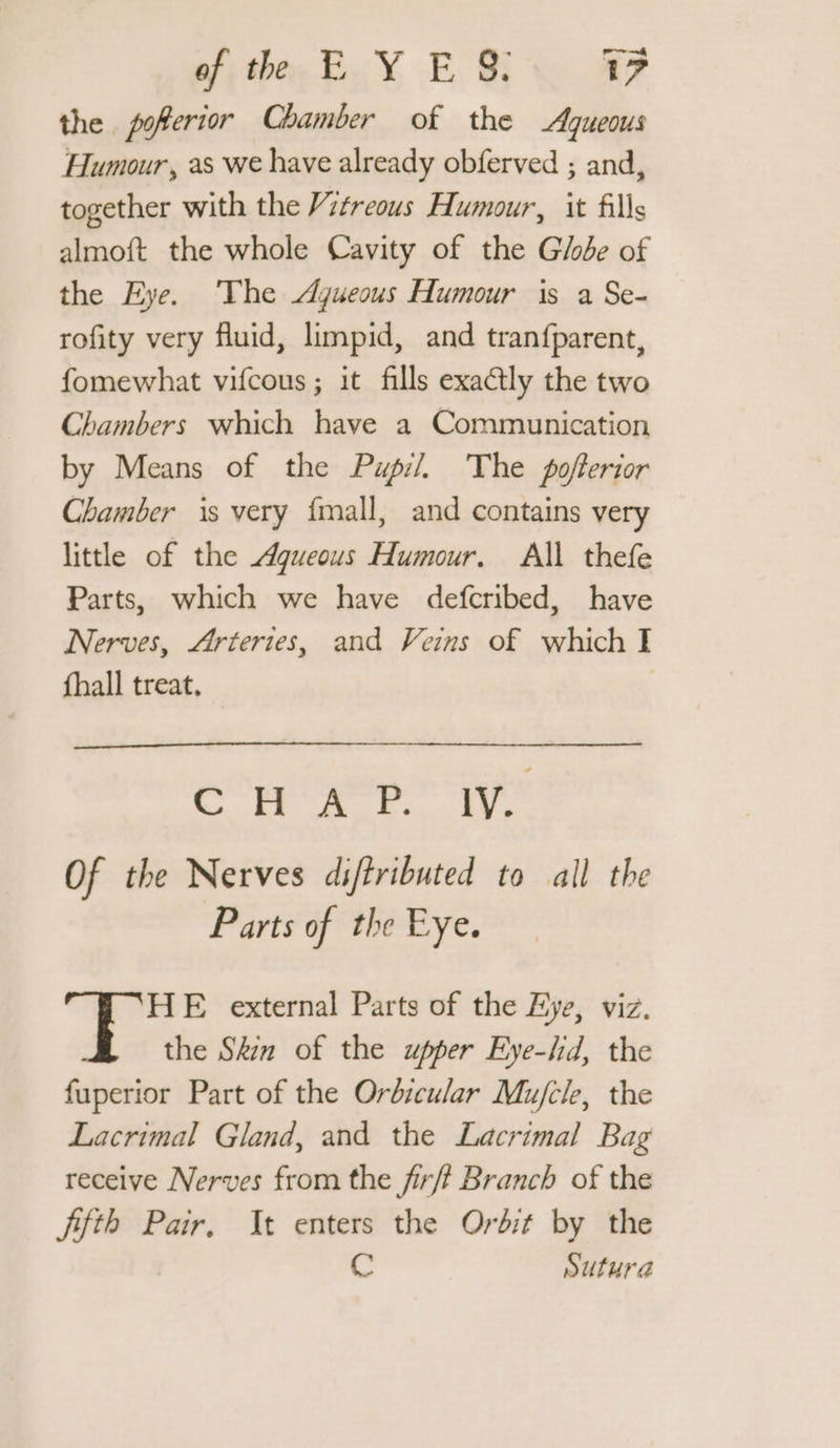 of; ther EY E, 8: 1? the poferior Chamber of the Aqueous Humour, as we have already obferved ; and, together with the Vitreous Humour, it fills almoft the whole Cavity of the Globe of the Eye. The Agueous Humour is a Se- rofity very fluid, limpid, and tranfparent, fomewhat vifcous ; it fills exactly the two Chambers which have a Communication by Means of the Pupil, The poferior Chamber is very {mall, and contains very little of the Aqueous Humour. All thefe Parts, which we have defcribed, have Nerves, Arteries, and Veins of which I fhall treat, COR AP IV Of the Nerves diftributed to all the Parts of the Eye. HE external Parts of the Eye, viz. the Skin of the upper Eye-hd, the fuperior Part of the Orbicular Mu/cle, the Lacrimal Gland, and the Lacrimal Bag receive Nerves from the fr/f Branch of the fifth Pair. It enters the Orbit by the S Sutura
