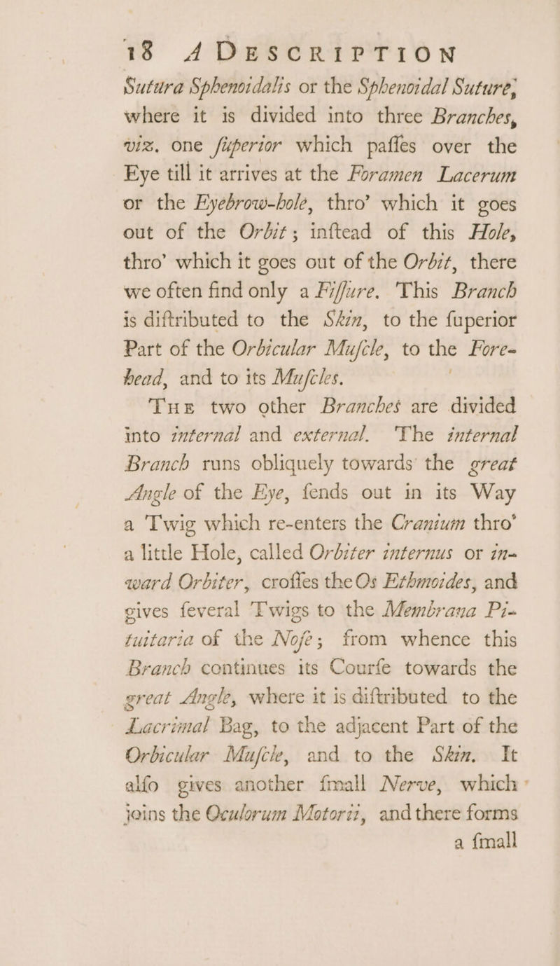 Sutura Sphenordalis or the Sphenordal Suture, where it is divided into three Branches, viz, one fipertor which pañles over the Eye till it arrives at the Foramen Lacerum or the Eyebrow-hole, thro’ which it goes out of the Ordit; inftead of this Hol, thro’ which it goes out of the Ordzt, there we often find only a Fffure. This Branch is diftributed to the Sm, to the fuperior Part of the Orbicular Mujcle, to Fore= head, and to its Mufcles. Tue two other Branches are divided into z#fernal and external. ‘The internal Branch runs obliquely towards the great Angle of the Eye, fends out in its Way a Twig which re-enters the Cranium thro’ a little Hole, called Orbiter internus or in- ward Orbiter, crofles the Os Erhmoides, and gives feveral Twigs to the Membrana Pi- tuitaria of the Nofè; from whence this Branch continues its Courfe towards the great Angle, where it is diftributed to the Lacrimal Bag, to the adjacent Part of the Orbicular Mujck, and to the Sky. It alfo gives another {mall Nerve, which : joins the Oculorum Motoriz, and there forms a {mall