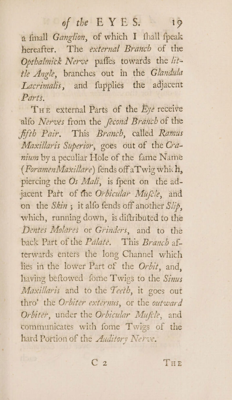 a {mall Ganglion, of which I fhall fpeak hereafter. The external Branch of the Opthalmick Nerve paffes towards the /it- tle Angle, branches out in the Glandula Lacrimalis, and fupplies the adjacent Parts. Tue external Parts of the Eye receive alfo Nerves from the /econd Branch of the fifth Pair. This Branch, called Ramus Maxillaris Superior, goes out of the Cra- nium by a peculiar Hole of the fame Name ( ForamenMaxillare) {ends off aT wig which, piercing the Os Ma, is fpent on the ad- jacent Patt of the Orbicular Mujtle, and on the St ; it alfo fends off another Sip, which, running down, is diftributed to the Dentes Molares or Grinders, and to the back Part of the Palate. This Branch af- terwatds enters the long Channel which liés in the lower Part of the Ordit, and, having beftowed fome Twies to the Szyus Maxillaris and to the Teeth, it goes out thro’ the Orbiter externus, or the outward Orbiter, under the Orbicular Mufcle, and communicates with fome Twigs of the hard Portion of the Auditory Nerve.