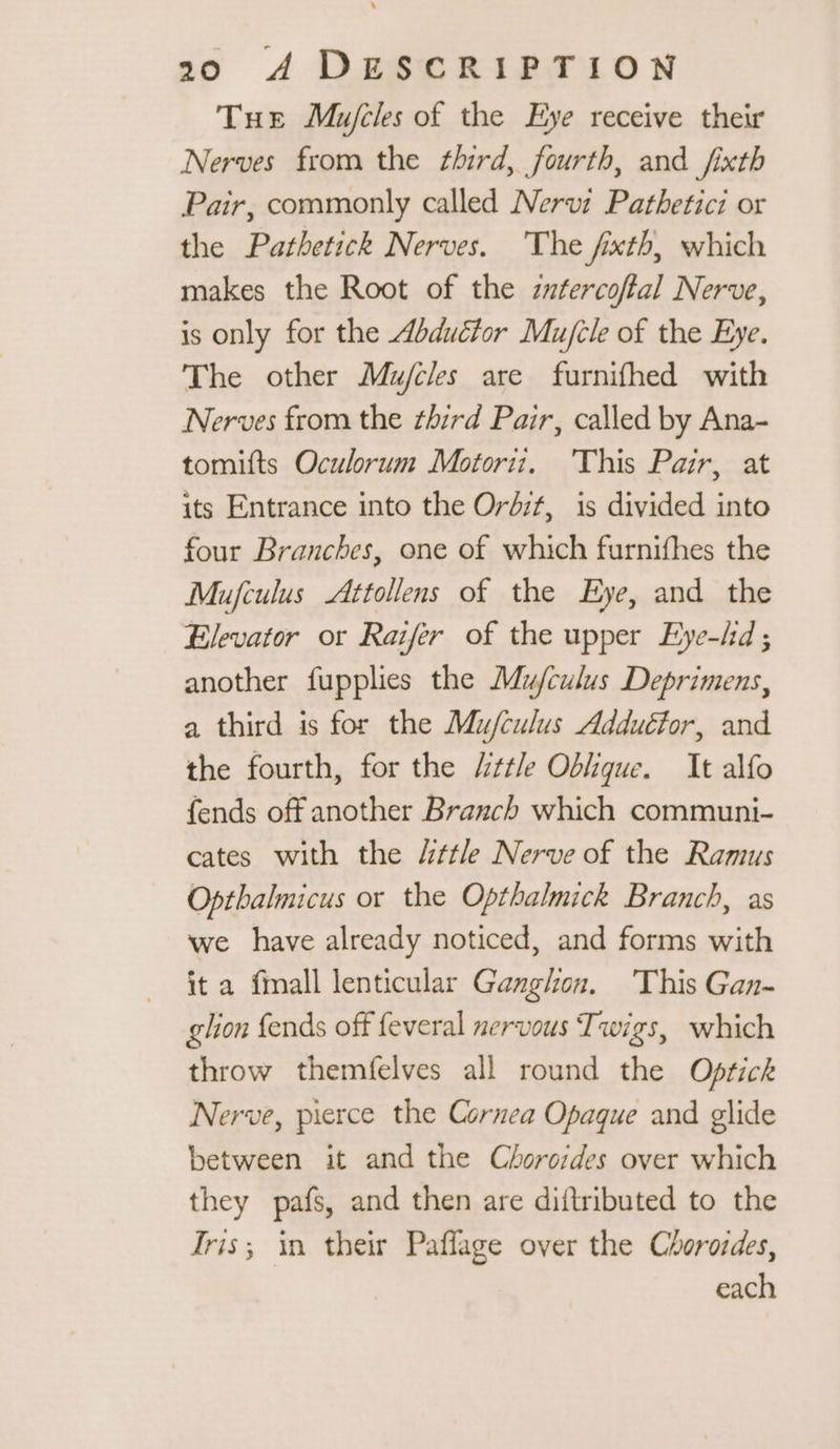Tue Mujcles of the Eye receive their Nerves from the third, fourth, and fixth Pair, commonly called Nervi Pathetici or the Pathetick Nerves. The fixth, which makes the Root of the zutercoftal Nerve, is only for the Abduétor Mu/cle of the Eye. The other Mu/cles are furnifhed with Nerves from the third Pair, called by Ana- tomifts Oculorum Motori. This Pair, at its Entrance into the Ordit, is divided into four Branches, one of which furnifhes the Mufculus Attollens of the Eye, and the Elevator or Raifer of the upper Eye-/d ; another fupplies the Mu/culus Deprimens, a third is for the Mu/culus Adduétor, and the fourth, for the ttle Oblique. It alfo fends off another Branch which communi- cates with the “ttle Nerve of the Ramus Opthalmicus or the Opthalmick Branch, as we have already noticed, and forms with it a fmall lenticular Ganghon. This Gan- glion fends off feveral nervous Twigs, which throw themfelves all round the Optichk Nerve, pierce the Cornea Opaque and glide between it and the Chorosdes over which they pafs, and then are diftributed to the Tris; in their Paflage over the Chorordes, each