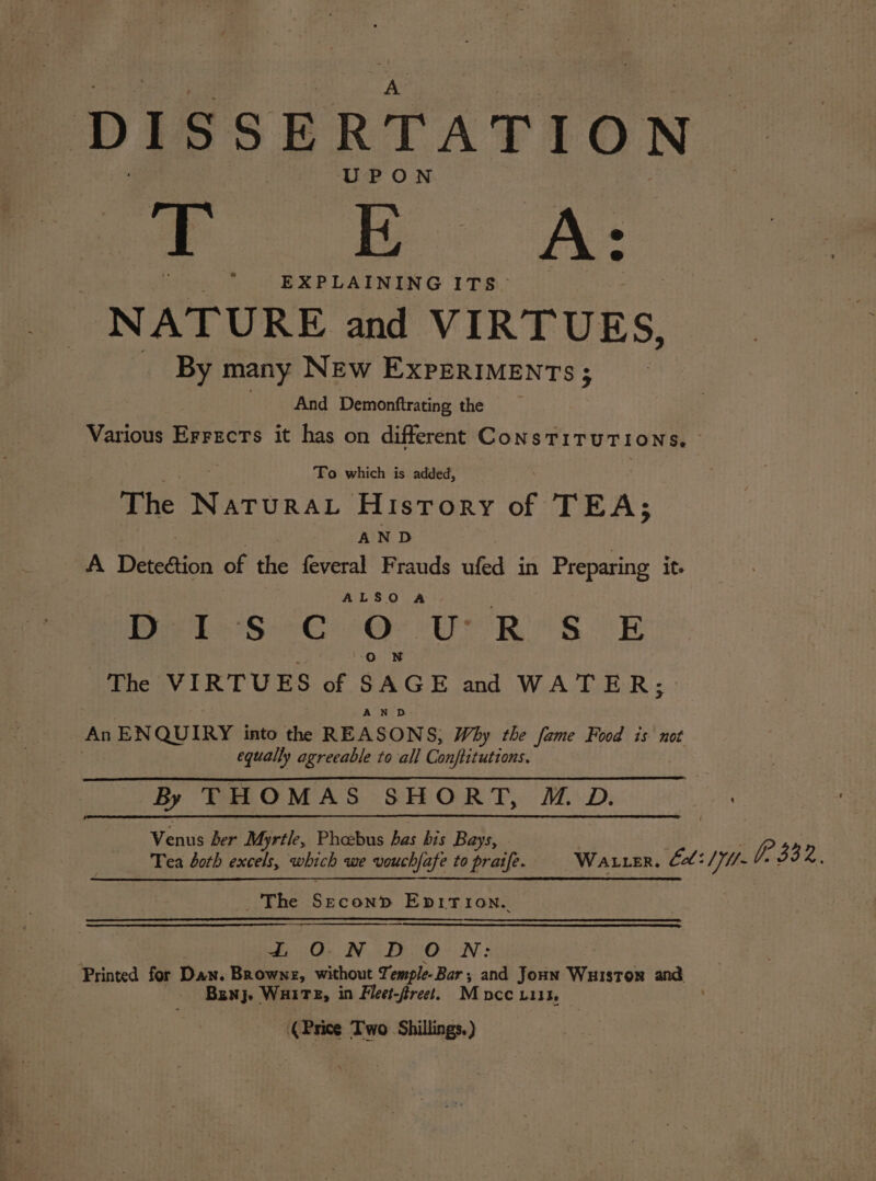 DISSERTATION UPON ar oe NATURE and VIRTUES, By many NEw EXPERIMENTS; | And Demonftrating the To which is added, The ee History of TEA; AND A Detegtion of the feveral Frauds ufed in Preparing it. ALSO A : Pte bs Geer eOe ee Ri &amp; oR 5 Oo N The VIRTUES of SAGE and WATER; AN D An ENQUIRY into the REASONS, Why the fame Food is not equally agreeable to all Conftitutions. By THOMAS SHORT, MM D. Venus ber Myrtle, Phoebus has bis Bays, . ene Rang Pegcte obec: LON DO N: Bunj. WHITE, in Fleet-freet. M DCC LII3, (Price Two Shillings. )