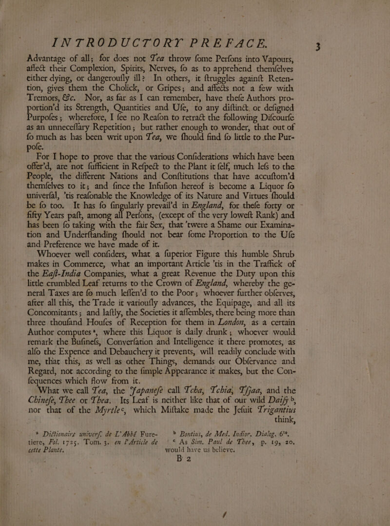 Advantage of all; for does not Zea throw fome Perfons into Vapours, affe&amp;t their Complexion, Spirits, Nerves, fo as to apprehend themfelves either dying, or dangeroufly ill? In others, it ftruggles againft Reten- tion, gives them the Cholick, or Gripes; and affects not a few with Tremors, &amp;c. Nor, as far as I can remember, have thefe Authors pro- portion’d its Strength, Quantities and Ufe, to any diftin&amp;, or defigned Purpofes ; wherefore, I fee no Reafon to retract the following Difcourfe as an unneceflary Repetition; but rather enough to wonder, that out of fo much as has been writ upon Tea, we fhould find {0 little to the Pur- pole. For I hope to prove that the various Confiderations which have been offer’d, are not fufficient in Refpe&amp; to the Plant it elf} nmuch lefs to the People, the different Nations and Conftitutions that have accuftom’d themfelves to it; and fince the Infufion hereof is become a Liquor fo univerfal, ’tis reafonable the Knowledge of its Nature and Virtues fhould. be fo too. It has fo fingularly prevail’d in England, for thefe forty or - fifty Years paft, among all Perfons, (except of the very loweft Rank) and has been fo taking with the fair Sex, that ’twere a Shame our Examina- tion and Underftanding fhould not bear fome Proportion to the Ufe and Preference we have made of it. Whoever well confiders, what a fuperior Figure this humble Shrub makes in Commerce, what an important Article ’tis in the Traffick of the Eajt-India Companies, what a great Revenue the Duty upon this little crumbled Leaf returns to the Crown of England, whereby the ge- neral Taxes are fo much leffen’d to the Poor; whoever further obferves, after all this, the Trade it varioufly advances, the Equipage, and all its Concomitants; and laftly, the Societies it aflembles, there being more than three thoufand Houfes of Reception for them in London, as a certain Author computes*, where this Liquor is daily drunk ; whoever would remark the Bufinefs, Converfation and Intelligence it there promotes, as alfo the Expence and Debauchery it prevents, will readily conclude with me, that this, as well as other Things, demands our Obfervance and Regard, not according to the fimple Appearance it makes, but the Con- fequences which flow from it. What we call Tea, the fapanefe call Tcha, Tchia,} Tfjaa, and the Chinefe, Thee or Thea. Its Leaf is neither like that of our wild Daz/ », nor that of the Myrtlec, which Miftake made the Jefuit Trigantius . 3 think, 2 Diétionaire univerf, de L’ Abbé Fure- — -Bontius, de Med. Indior. Dialog, 6°. tiere, Fol. 1725. Tom. 3. en PArticle de ‘ * As Sim. Paul de Thee, p. 19, 20. cette Plante. would have us believe. , B 2