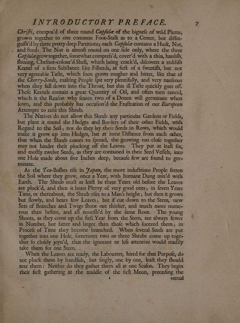 »~ Chrifti, compos’d of three round Capfule of the bignefs of wild Plums, grown together to one common Foot-Stalk as to a Center, but diftin- guith’d by three pretty deep Partitions; each Cap/ule contains a Husk, Nut, . and Seed: The Nut is almoft round on one fide only, where the three Cap /fule grow together, fomewhat comprefs’d, cover’d with a thin, hardifh, fhining, Chefnut-colour’d Shell, which being crack’d, difcovers a reddith Kernel of a firm Subftance like Filberds, at firft of a fweetifh, but not very agreeable Tafte, which foon grows rougher and bitter, like that of the Cherry-Seeds, making People {pit very plentifully, and very naufeous when they fall down into the Throat, but this ill Tafte quickly goes off. Thefe Kernels contain a great Quantity of Oil, and often turn rancid, ~ which is the Reafon why fcarce two of a Dozen will germinate when fown, and this probably has occafion’d the Fruftration of our European Attempts to raife this Shrub. The Natives do not allow this Shrub any particular Gardens or Fields, but plant ic round the Hedges and Borders of their other Fields, with Regard to the Soil; nor do they lay their Seeds in Rows, which would make it grow up into Hedges, but at fome Diftance from each other, that when the Shrub comes to fpread, the growing too clole together may not hinder their plucking off the Leaves. They put at leaft fix, and moftly twelve Seeds, as they are contained in their Seed Veffels, into one Hole made about five Inches deep, becaufe few are found to ger- minate. As the Tea-Bufhes rife in ‘fapan, the more induftrious People fatten the Soil where they grow, once a Year, with humane Dung mix’d with Earth. The Shrub muft at leaft be three Years old before the Leaves are pluck’d, and then it bears Plenty of very good ones; in feven Years Time, or thereabout, the Shrub rifes to a Man’s height; but then it grows but flowly, and bears few Leaves; but if cut down to the Stem, new Sets of Branches and Twigs fhoot ont thicker, and much more nume- rous than before, and all nourifh’d by the fame Root. . The young Shoots, as they come up the firft Year from the Stem, are always fewer in Number, but fatter and larger than thofe which fucceed them; in Procefs of Time they become branched. When feveral Seeds are put together into one Hole, fometimes two or three Shrubs come up toge- ther fo clofely joyn’d, that the ignorant or lefs attentive would readily take them for one Stem. When the Leaves are ready, the Labourers, hired for that Purpofe, do not pluck them by handfuls, but fingly, one by one, leaft they fhould tear them: Neither do they gather them all at one Seafon. They begin their firft gathering at the middle of the fixft Moon, preceding a - vd