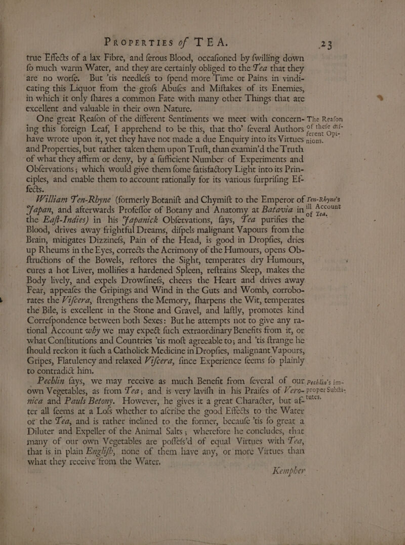 true Effects of a lax Fibre, and ferous Blood, occafioned by {willing down fo much warm Water, and they are certainly obliged to the Tea that they are no worfe. But ’tis needlefs to fpend more Time or Pains in vindi- cating this Liquor from the-grofs Abufes and Miftakes of its Enemies, in which it only fhares a common Fate with many other Things that are excellent and valuable in their own Nature. One great Reafon of the different Sentiments we meet with concern- The Reafon ing this foreign Leaf, I apprehend to be this, that tho’ feveral Authors 0! thels have wrote upon it, yet they have not made a due Enquiry into its Virtues pions. nS and Properties, but rather taken them upon Truft, than examin’d the Truth of what they affirm or deny, by a fufficient Number of Experiments and Obfervations; which would give them fome fatisfatory Light into its Prin- ciples, and enable them to account rationally for its various furprifing Ef fects. William Ten-Rhyne (formerly Botanift and Chymift to the Emperor of Ien-Rhyne’s Japan, and afterwards Profeflor of Botany and Anatomy at Batavia in - ee the Eajft-Indies) in his fapanick Obfervations, fays, Tea purifies the ~ * Blood, drives away frightful Dreams, difpels malignant Vapours from the Brain, mitigates Dizzinefs, Pain of the Head, is good in Dropfies, dries up Rheums in the Eyes, correéts the Actimony of the Humours, opens Ob- ftructions of the Bowels, reftores the Sight, temperates dry Humours, cures a hot Liver, mollifies a hardened Spleen, reftrains Sleep, makes the Body lively, and expels Drowfinefs, cheers the Heart and drives away Fear, appeafes the Gripings and Wind in the Guts and Womb, corrobo- rates the Vi/cera, {trengthens the Memory, fharpens the Wit, temperates the Bile, is excellent in the Stone and Gravel, and laftly, promotes kind Correfpondence between both Sexes: But he attempts not to give any ra- tional Account why we may expect fuch extraordinary Benefits from it, or what Conftitutions and Countries tis moft agreeable to; and ’tis {trange he fhould reckon it fuch a Catholick Medicine in Dropfies, malignant Vapours, Gripes, Flatulency and relaxed Vifcera, fince Experience feems fo plainly to contradic him. | ; _ Pechlin fays, we may receive as much Benefit from feyeral of our pechlin's im- own Vegetables, as from Tea; and is very lavifh in his Praifes of Vero- proper Subtti- nica and Pauls Betony. However, he gives it a great Character, but oe ter all feems at a Lofs whether to afcribe the good Effects to the Water or the Zea, and is rather inclined to the former, becaufe ’tis fo great a Diluter and Expeller of the Animal Salts; wherefore he concludes, that many of our own Vegetables are poffefs’d of equal Virtues with Tea, that is in plain Engh/b, none of them haye any, or more Virtues than what they receive from the Water, | Kempher