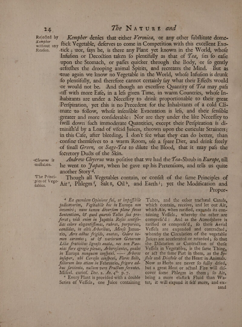Kempher denies that-either Veronica, or any other fubftitute dome- y ftick Vegetable, deferves to come in Competition with this excellent Exo- -tick.; nor, fays he, is there any Plant yet known in the World, whofe Infufion or Decoétion taken fo plentifully as that of Tea, fits fo eafie upon the Stomach, or pafles quicker through the Body, ‘or fo gently «xefrefhes the drooping animal Spirits, and recreates the Mind. But as ‘true again we know no Vegetable in the World, whofe Infufion is drunk fo plentifully, and therefore cannot certainly fay what their Effects would ‘or would not be. And though an exceflive Quantity of Tea may pats -off with more Eafe, in a lefs given Time, in warm Countries, whofe In- habitants are under a Neceflity to drink proportionable to their great ‘Perfpiration, yet this is no Precedent for the Inhabitants of a cold Cli- “mate to follow, whofe infenfible Evacuation is lefs, and their fenfible greater and more confiderable: Nor are they under the like Neceflity to {will down fuch immoderate Quantities, except their Perfpiration is di- ‘minifh’d by a Load of vifcid Juices, thrown upon the cuticular Strainers ; in this Cafe, after bleeding, I don’t fee what they can do better, than confine themfelyes to a warm Room, ule a fpare Diet, and drink freely of fmall Green, or Sage-Tea to dilute the Blood, that it may pafs the fecretory Duds of the Skin. Andrew Cleyerus was pofitive that we had the Tea-Shrub in Ewrope, till he went to ‘apan, when he gave up his Pretenfions, and tells us quite another Story 4. Though all Vegetables contain, or confift of the fame Principles of Air’, Phlegm‘, Sales, Oil, and Earthi; yet the Modification and 7 Rejected by Kempher without an Reafon. “Cleyerns is emiftaken. The Princi- pies of Vege- tables. ‘4 Ea quondam Opinione fui, ut impoffibile judicaverim, Vegitabile hoc in Europa non inveniri, nunc tamen diverfam plane foveo Sententiam, &amp;F quod quevis Tellus fua pro- ferat; vidi enim in Japania Rofas centifo- lias colore elegantiffimas, rubras, purpureas, candidas, in altis Arboribus, Menfe Janua- rio, Aere adhuc frigido, enatas, Odore ta- men carentes; ut &amp;F variorum Generum Lilia fruticibus lignofis enata, nec non Pao- nias flore egregie plenas, Arbore/centes, quales in Europa nunguam confpext. Ar bores infuper, ubi Cerafos confpexi, Flores Solis, foliorum loco etiam in Februario, frigore ad- hus feviente, nullum vero Fructum ferentes. Mifcel. curiof. Dec. 2. An. 4* p. 7. © Every Plant is provided with a double Series of Veflels, one Juice containing Propor- Tubes, and the other tracheal Canals, which contain, receive, and let out Air, which Air, when rarified, expands its con- taining Veflels, whereby the other are comprefs’d: And as the Atmofphere is rarified or comprefs’d, fo thefe Aerial Veflels are expanded and contracted, whereby the Circulation of the vegetable Juices are accelerated or retarded; fo that the Dilatation or Contraction of thofe Veffels in Vegetables, is the fame Thing, or act the fame Part in them, as the Sy- fiole and Diaftole of the Heart’ in Animals, Now as Herbs are never fo fully dried, but a great Heat or actual Fire will dif- cover fome Phlegm in them; fo Air, being a more elaftick Fluid than Wa- ter, it will expand it felf more, and ex- é tend