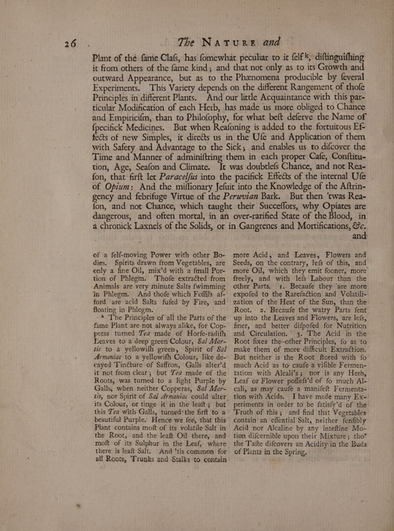 Plant of thé fame Cla, has fomewhat peculiar to it {elf *, diftinguithing it from others of the fame kind; and that not only as to its Growth and outward Appearance, but as to the Phenomena producible by feveral Experiments. This Variety depends on the different Rangement of thofe Principles in different Plants. And our little Acquaintance with this par- ticular Modification of each Herb, has made us more obliged to Chance and Empiricifm, than to Philofophy, for what beft deferve the Name of {pecifick Medicines. But when Reafoning is added to the fortuitous Ef- fects of new Simples, it directs us in the Ufe and Application of them with Safety and Advantage to the Sick; and enables us to difcoyer the Time and Manner of adminiftring them in each proper Cafe, Confticu- tion, Age, Seafon and Climate. It was doubtlefs Chance, and not Rea- fon, that firft let Paracelfus into the pacifick Effe&amp;ts of the internal Ufe . of Opium: And the miffionary Jefuit into the Knowledge of the Aftrin- gency and febrifuge Virtue of the Peruvian Bark. But then ‘twas Rea- fon, and not Chance, which taught their Succeffors, why Opiates are dangerous, and often mortal, in an over-raritied State of the Blood, in a chronick Laxnels of the Solids, or in Gangrenes and Mortifications, &amp;c. of a felf-moving Power with other Bo- dies. Spirits drawn from Vegetables, are only a fine Oil, mix’d with a fmall Por- Animals are very minute Salts fwimming ford are acid Salts ‘fufed by Fire, and floating in Phleem. ; * The Principles of all the Parts of the fame Plant are not always alike, for Cop- peras turned Tea made of Horfe-radith Leaves to a deep green Colour, Sal Mar- tis to a yellowith green, Spirit of Sai Armoniac to a yellowifh Colour, like de- cayed ‘Tincture of Saffron, Galls alter’d it not from clear; but Yea made of the Roots, was turned to a light Purple by Galls, when neither Copperas, Sa? Mar- its Colour, or tinge it in the leaft; but this Zea with Galls, turned‘the firft ‘to a beautiful Purple. Hence we fee, that this Plant contains moft of its volatile Salt in the Root, and the leaft Oil there, and moft of its Sulphur in the Leaf, where there is leaft Salt. And ’tis common for all Roots, Trunks and Stalks to contain and more Acid, and Leaves, Flowers and Seeds, on the contrary, lefs of this, and more Oil, which they emit fooner, more freely, and with lefs Labour than the other Parts. 1. Becaufe they ‘are more expofed to the Rarefaétion and Volatili- zation of the Heat of the Sun, than the Root. 2. Becaufe the watry Parts fent up into the Leaves and Flowers, are lefs, finer, and better difpofed for Nutrition and Circulation. 3. The Acid in the Root fixes the—other Principles, fo as to make them of more difficult Extraction. But neither is the Root ftored with fo rauch Acid as to caufe a vifible Fermen- tation with Aleali’s; nor is any Herb, Leaf or Flower poflefs’d of fo much Al- cali, as may caufe a manifeft Fermenta- tion with Acids. 3 have made many Ex- periments in order to be fatisfy’d of the ‘Fruth of this; and find that Vegetables contain an eflential Salt, neither fenfibly Acid nor Alcaline by any inteftine Mo- tion difcernible upon their Mixture; tho? the Tafte difcovers an Acidity in the Buds of Plants in the Spring.
