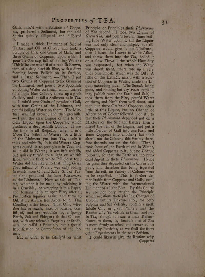 * 4 ras, produced a Sediment, but the acid Spirits quickly diflipated and diffolved if ‘TI made a thick Liniment of Salt of Scruple of this, one Grain of Galls, and three Grains of Copperas, upon which I pour’d a Yea cup full of boiling Water : ‘This Mixture was firft of a reddifh Brown, then. of a deep blackifh Blue, with a dirty the Liniment, and pour’d two Spoonfuls of a light blue Colour, threw up a grofs Pellicle, and let fall a Sediment as in Tea. --- I mix’d one Grain of powder’d Gall, with four Grains of the Liniment, and pour’d boiling Water on them: The Mix- ture was firft brown, and then greenifh. ---I put the clear Liquor of this to the clear Liquor upon the Copperas, which produced a deep reddifh Colour. It was the fame in all Refpeéts, when I us’d Green Tea inftead of Water; for a little of the Liniment’ put into Zea, made it thick and whitifh, fo it did Water: Cop- peras caus’d it to precipitate in Ta, and fo it did in Water; it was firft reddifh, but quickly turn’d to a light or whitifh Blue, with a thick white Pellicle at top: Water did the like ;. fo that ufing Green Yea, inftead of Water, was only adding fo much more Oil and Salt: Salt of Tar- tar alone produced the fame Phenomena as the Liniment. Now as Salt of Tar- tar, whether it be made by ‘calcining it in a Crucible, or wrapping it in a Paper, and burning it in an open Fire, after all Purification liquifies again, and turns to Oil, if the Air has free Accefs to it. This Corollary arifes hence, That Oils, whe- ther fine or coarfe, fixed or volatile, con- fift of, and are reducible to,.a fpongy Earth, Salt and Phlegm; fo that Oil can- not, with any tolerable Propriety or Strict- nefs, be call’d a Principle, but a fpecial Modification or Compofition of the for- mer. Principle or Principles thefe Phenomena of Tea depend; I took two Drams of Green Tea, and pour’d feveral times boil- ing Pipe Water upon it, till the Liquor was not only clear and infipid, but till Copperas would give it no Tinéture ; then I burnt the Leaves to white Afhes, and threw them into the Zea, boiled it on a flow Fireetill the whole Humidity was evaporated; but when the Water was almoft fpent, there rofe up a very thick blue Smoak, which was the Oil: A little of this Extract, mix’d with a Solu- quor exceeding blue. The Smoak being gone, and nothing but dry Faces remain- ing, (which were the Earth and Salt) I took them from the Fire, pour’d Water on them, and ftirr’d them well about, and then put three Grains of Copperas into a little of this Liquor, but no Change or Alteration of Colour follow’d upon it; fo that thefe Phenomena depended not on a Mixture of the Salt and Earth; then I filtred the reft of the Liquor, and put a little Powder of Gall into one Part, -and fome Copperas into another; but thefe alter’d not the Colour; this Variety there- fore depends not on the Salt. Then I took fome of the Earth mixed in Water, and added Copperas to it, but no Change follow’d, fo that the Earth was no prin-~ cipal Agent in thefe Phenomena. Hence ’tis plain they depended onthe Oil or Sul- phur, and therefore this being feparated from the reft, no Variety of Colours were to be expected. --- This is further de- monftrable from Copperas and Galls, turn- ing the Water with the forementioned _ Liniment of a light Blue. By this Courfe we are not only taught the Principle which occafions thefe pleafing Changes of Colour, but its Texture alfo; for both Sulphur and Sal Volatile, contain a moft- fubtile Oil, in great Plenty ; and the Reafon why ’tis volatile in them, and not in Zea, though it bears a near Refem- blance to them, is, becaufe that of Tea is more firmly attached and cemented to the earthy Particles, as we fhall fee from other Experiments in the next Section. Copperas zt