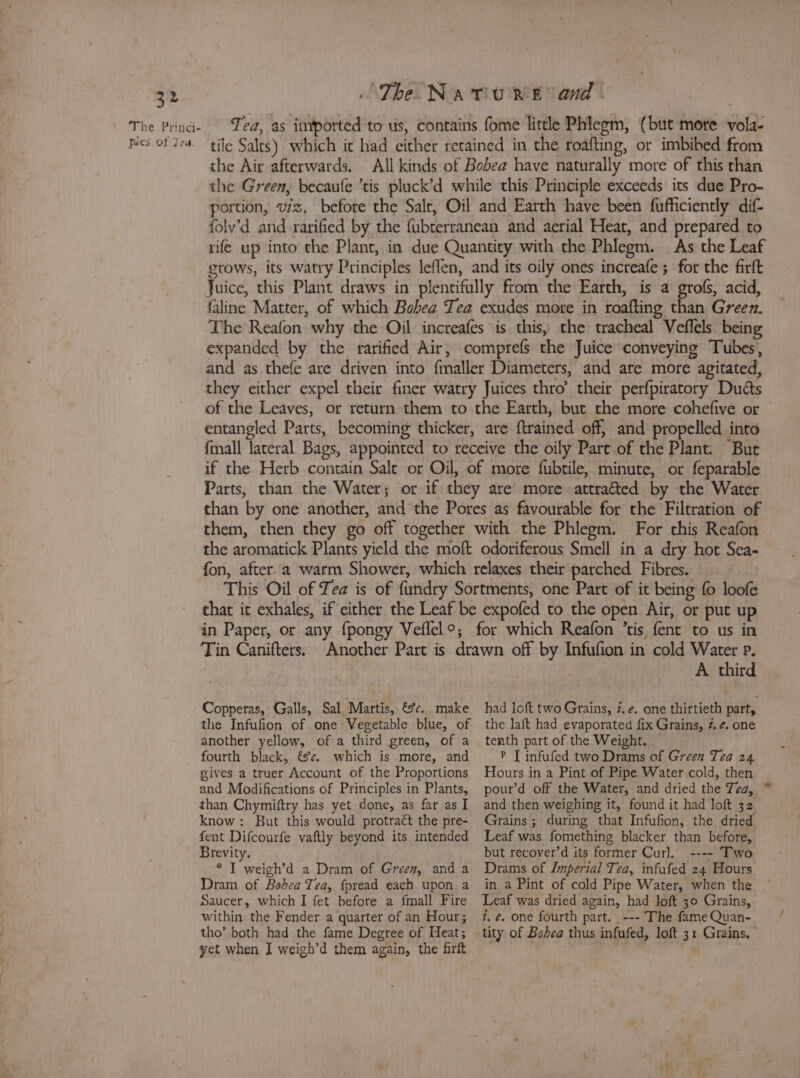 The Princi- Tea, as itnported to us, contains fome little Phlegm, (but more vola- pies of tea. tile Salts) which it had either retained in the roafting, or imbibed from the Air afterwards. All kinds of Bobea have naturally more of this than the Green, becaufe ’tis pluck’d while this Principle exceeds its due Pro- portion, viz. before the Salt, Oil and Earth have been fufficiently dif- folv’d and rarified by the fubterranean and aerial Heat, and prepared to rife up into the Plant, in due Quantity with the Phlegm. As the Leaf grows, its watry Principles leffen, and its oily ones increafe ; for the firft Juice, this Plant draws in plentifully ftom the Earth, is a grofs, acid, faline Matter, of which Bobea Tea exudes more in roafting than Green. The Reafon why the Oil increafes is this, the tracheal Veffels being expanded by the rarified Air, comprefs the Juice conveying Tubes, and as thefe are driven into fmaller Diameters, and are more agitated, they either expel their finer watry Juices thro’ their perfpiratory Duds of the Leaves, or return them to the Earth, but the more cohefive or entangled Parts, becoming thicker, are ftrained off, and propelled into fall lateral Bags, appointed to receive the oily Part of the Plant. Bur if the Herb contain Salt or Oil, of more fubtile, minute, or feparable Parts, than the Water; or if they are more attraéted by the Water than by one another, and the Pores as favourable for the Filtration of them, then they go off together with the Phlegm. For this Reafon the aromatick Plants yield the moft odoriferous Smell in a dry hot Sea- fon, after. a warm Shower, which relaxes their parched Fibres. This Oil of Tea is of fundry Sortments, one Part of it being 0 loofe that it exhales, if either the Leaf be expofed to the open Air, or put up in Paper, or any fpongy Veffel°; for which Reafon ’tis fent to us in Tin Canifters. Another Part is drawn off by Infufion in cold Water p. A third Copperas, Galls, Sal Martis, &amp;c.. make had loft two Grains, 7. ¢. one thirtieth part, the Infufion of one Vegetable blue, of another yellow, of a third green, of a fourth black, &amp;@¢. which is more, and gives a truer Account of the Proportions and Modifications of Principles in Plants, than Chymiftry has yet done, as far as I know: But this would protract the pre- fent Difcourfe vaftly beyond its intended Brevity. ° I weigh’d a Dram of Green, anda Dram of Bohea Tea, fpread each upon a Saucer, which I fet before a fmall Fire within the Fender a quarter of an Hour; tho’ both had the fame Degree of Heat; yet when I weigh’d them again, the firft the laft had evaporated fix Grains, #. ¢. one tenth part of the Weight. P [ infufed two Drams of Green Tea 24 Hours in a Pint of Pipe Water cold, then pour’d off the Water, and dried the Tea, and then weighing it, found it had loft 32 Grains ; during that Infufion, the dried Leaf was fomething blacker than before, but recover’d its former Curl. ---- Two Drams of Imperial Tea, infufed 24 Hours in a Pint of cold Pipe Water, when the Leaf was dried again, had loft 30 Grains, 2, é. one fourth part. --- The fame Quan-