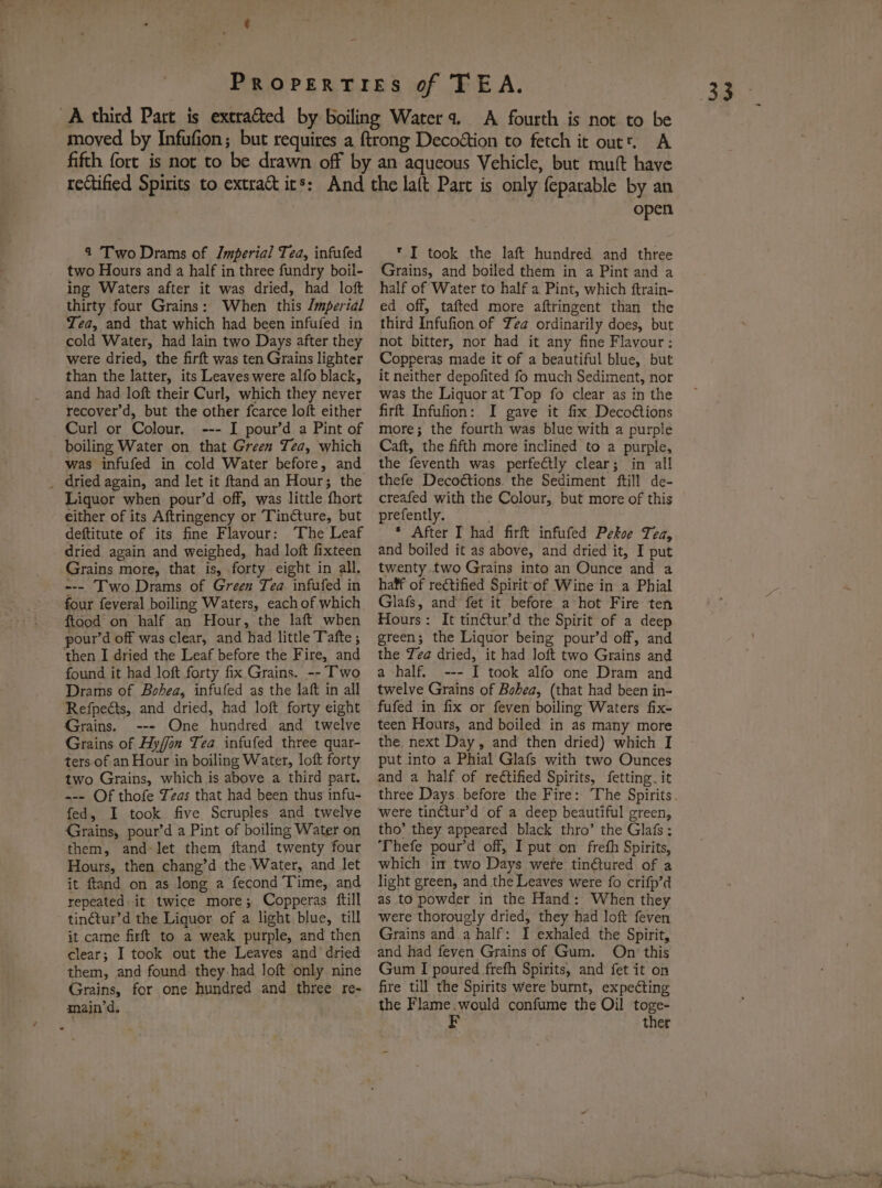 4 Two Drams of Imperial Tea, infufed two Hours and a half in three fundry boil- ing Waters after it was dried, had loft thirty four Grains: When this /mpertdl Tea, and that which had been infufed in cold Water, had lain two Days after they were dried, the firft was ten Grains lighter than the latter, its Leaves were alfo black, and had loft their Curl, which they never recover’d, but the other fcarce loft either Curl or Colour. --- I pour’d a Pint of boiling Water on that Green Tea, which was infufed in cold Water before, and Liquor when pour’d off, was little fhort either of its Aftringency or Tincture, but deftitute of its fine Flavour: ‘The Leaf dried again and weighed, had loft fixteen Grains more, that is, forty eight in all. --- Two Drams of Green Tea infufed in four feveral boiling Waters, each of which ftood on half an Hour, the laft when pour’d off was clear, and had little Tafte ; found it had loft forty fix.Grains. -- Two Drams of Bohea, infufed as the laft in all Refpects, and dried, had loft forty eight Grains. --- One hundred and twelve Grains of Hyffon Tea infufed three quar- ters of an Hour in boiling Water, loft forty two Grains, which is above a third part. --- Of thofe Yeas that had been thus infu- fed, I took five Scruples and twelve Grains, pour’d a Pint of boiling Water on them, and-let them ftand twenty four Hours, then chang’d the Water, and let it ftand on as long a fecond Time, and repeated it twice more; Copperas ftill tinctur’d the Liquor of a light blue, till it came firft to a weak purple, and then clear; I took out the Leaves and dried them, and found they-had loft only nine Grains, for one hundred and three re- main’d. open * I took the laft hundred and three Grains, and boiled them in a Pint and a half of Water to half a Pint, which ftrain- ed off, tafted more aftringent than the third Infufion of Yea ordinarily does, but not bitter, nor had it any fine Flavour: Copperas made it of a beautiful blue, but it neither depofited fo much Sediment, nor was the Liquor at Top fo clear as in the firft Infufion: I gave it fix Decoétions more; the fourth was blue with a purple Caft, the fifth more inclined to a purple, the feventh was perfectly clear; in all thefe Decoétions. the Sediment ftill de- creafed with the Colour, but more of this prefently. * After I had firft infufed Pekoe Tea, and boiled it as above, and dried it, I put twenty. two Grains into an Ounce and a haff of rectified Spirit-of Wine in a Phial Glafs, and fet it before a hot Fire ten Hours: It tin¢tur’d the Spirit of a deep green; the Liquor being pour’d off, and the Tea dried, it had loft two Grains and a half. --- I took alfo one Dram and twelve Grains of Bohea, (that had been in- fufed in fix or feven boiling Waters fix- teen Hours, and boiled in as many more the next Day, and then dried) which I put into a Phial Glafs with two Ounces and a half of rectified Spirits, fetting it were tinctur’d of a deep beautiful green, tho’ they appeared black thro’ the Glafs ; Thefe pour’d off, I put on frefh Spirits, which im two Days were tin@tured of a light green, and the Leaves were fo crifp’d as to powder in the Hand: When they were thorougly dried, they had loft feven Grains and a half: I exhaled the Spirit, and had feven Grains of Gum. Oni‘ this Gum I poured frefh Spirits, and fet it on fire till the Spirits were burnt, expecting the Flame. would confume the Oil toge- F ther