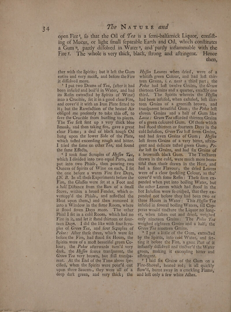 is a s entire and very moift, and before the Fire it diflolved more. * I put two Drams of Tea, (after it had its Refin extracted by Spirits of Wine) into a Crucible, fet it in a good clear Fire, and cover’d it with an Iron Plate fitted to it; but the Rarefaétion of the heated Air obliged me prefently to take this off, to fave the Crucible from burfting to pieces. The Yea firft fent up a very thick blue Smoak, and then taking fire, gave a great clear Flame; a deal of black tough Oil hung upon the lower Side of the Plate, which tafted exceeding rough and bitter. I tried the fame on other Zea, and found the fame Effects,  IT took four Scruples of Ay/ffon Tea, which I divided into two equal Parts, and put into two Phials, then pouring two the one before a warm Fire five Days, (N. B. In all thefe Experiments before the Fire, the Glafles were fet at a Foot and a half Diftance from the Bars of a fmall Stove, within a broad Fender, which o- vertopp’d the Phials, and refleéted the Heat upon them,) and then removed it into a Window in the fame Room, where it ftood feven Days more. ‘The other Fire in it, and let it ftand thirteen or four- teen Days. I did the like with four Scru- ples of Green Tea, and four Scyuples of Pekoe: After thefe three, which were fet Spirits were of a moft beautiful green Co- lour; the Pekoe afterwards turn’d very dark, the Hy/fon fcarce tranfparent, the Green Tea very brown, but ftill tranfpa- rent. At the End of the Time above {fpe- cified, when the Spirits were pour’d. out upon three Saucers, they were all of a deep dark green, and yery thick; the then, whitifh green Colour, and had loft thir- teen Grains, 7. ¢. near a third part; the Pekoe had loft twelve Grains, the Green third. The Spirits wherein the Hy/on had been infufed, when exhaled, left thir-~ teen Grains of a greenifh brown, and tranfparent beautiful Gum; the Pekoe left eleven. Grains and a half of Gum like Lacca: Green Tea afforded thirteen Grains of a green coloured Gum. Of thofe which had ftood thirteen or fourteen Days in the cold Infufion, Green Tea loft feven Grains, and had feven Grains of Gum; Aly/on left feven Grains of a very bitter, aftrin-. gent and delicate tafted green Gum; Pe- koe loft fix Grains, and had fix Grains of a brownifh black Gum. The Tinétures drawn in the cold, were much more beau- tiful than thofe drawn in the Heat, and had a finer Flavour; the dried Leaves were of a clear fparkling Colour, as tho” coverd with fome Refin: Thefe foon ex- panded when put into boiling Water, but the other Leaves which had ftood in the hot Infufion were fo crifped, that they ex- panded not before they had been two or three Hours in Water: This Hy/fon Tea. infufed in feveral boiling Waters, till Cop- peras would tinéture the Liquor no long- only nineteen Grains: The Pekce Tea weighed eighteen Grains and a half; the Green Tea nineteen Grains. * I put alittle of the Gum, extracted by the Spirits, into cold Water, and fet- ting it before the Fire, a great Part of it inftantly diflolved and tinctur’d the Water green, making it exceeding bitter and aftringent. Y T laid fix Grains of the Gum on a Fire-Shovel, heated red; it all quickly flow’d, burnt away in a crackling Flame, and left only a few white Afhes.