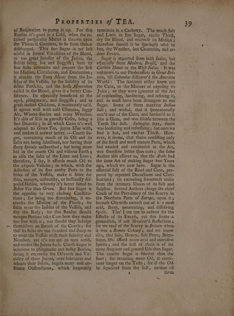 ames of Refpiration to pump it up. For this Reafon it’s good in a Cold, when the re- tained perfpirable Matter is thrown upon the Thoracic Contents, to be from thence difeharged. This fine Sugar is no lefs or too great Serofity of the Juices, the Solids being lax and fluggifh; here its fine Salts attenuate and prepare the firft for Motion, Circulation, and Evacuation; it abrades the flimy AdZucus from the In- fides of the Veflels; by the Solidity of its faline Particles, and the frefh Momentum raifed in the Blood, gives it a better Con- fiftence. Its efpecially beneficial to the aged, phlegmatic, and fluggifh ; and to grofs bodied Children, if moderately us’d. It agrees well with cold Climates, foggy Air, Winter-Seafon and rainy Weather. It’s alfo of Ufe in gravelly Cafes, being a fine Diuretic ; in all which Cafes it’s well adapted to Green Tea, joyns Iffue with, and makes it anfwer better. --- Coarfe Su- gar, containing much of its Oil and its Salts not being fubtilized, nor having their hid in the coarfe Oil and vifcous Earth 5 as alfo the Salts of the Lime and Lees ; therefore, I fay, it affords much Oil to the adipofe Veficles; in which, with the Adhefion of its fine earthy Parts to the Sides of the Veffels, make it fitter for pofed Habits, whereby it’s better fuited to Bobea Tea than Green. But fine Sugar is the oppofite to very choleric Conftitu- tions; for being too ftimulatiag, it en- creafes the Motion of the Fluids; its Salts wear the Infides of the Veflels, and dry the Body; for this Reafon fhould meagre Perfons take Care how they make too free with it; nor fhould they indulge themfelvyes an Excefs of the Coarfe; for tho’ its Salts are not fo naked and fharp as to wear the Veflels with their Solidity and Number, yet it’s too apt to turn acrid, and render the Juices fuch. Coarfe Sugar ts injurious to phlegmatic and bulky Bodies, feeing it encreafes the Oilynefs and Vif- cidity of their Juices, over lubricates and relaxes their Solids, begets many and ob- ftinate Obftructions, which frequently terminate in a Cachexy. The much Salt and Lime in fine Sugar, excite Thirft, therefore fhould it be fparingly ufed in hot, dry Weather, hot Countries, and ar- dent Fevers. Sugar is imported from both Judies, but efpecially from Madera, Brafil, and the Carthbe Ifands in the Weft-Indies. It was unknown to our Predeceflors in Great Bri- tain, till Columbus difcover’d the American World: The Antients either knew not the Cane, or the Manner of expofing its Juice ; or they were ignorant of the Art of condenfing, hardening, and refining it, and fo muft have been Strangers to our Sugar. Some of them mention Indian Salt; and withal, that it fpontancoufly ouz’d out of the Cane, and harden’d to it like a Gum, and was friable between the Teeth like Salt. Salmafius fays,; theirs was loofening and refrefhing ; but ours we find is hot, and excites Thirft.. How- ever, it feems, that theirs confifting only of the fineft and moft mature Parts, which had exuded and condenfed in the Air, was therefore better than ours; the fame Author alfo affures us, that the 4rads had the fame Art of making Sugar 800 Years ago, which we now have. Sugar ‘is the eflential Salt of the Reed and Cane, pre- pared by repeated Decottions and Clari- fications ; its exceeding Sweetnefs arifes from the intimate Union of its Salt and Sulphur. Several Authors charge the chief Caufe of the Prevalency of the Scurvy in the Northern Parts of Europe, upon it ; becaufe Chymifts extract out of it a moft acid, fharp, penetrating, and diffolving, Spirit. Tho’ I am not to anfwer for the Effects of its Excefs, yet this feems a groundlefs, if not ill-natur’d Reflection ;. for we read of the Scurvy in Britain whem. it was a Roman Colony; and we know alfo, that Salt, Honey, Salt Petre, Brim- ftone, &amp;%¢. afford more acid and corrofive: Spirits ; and the firft of thefe is of far more frequent and general Ufe than Sugar. The coarfer Sugar is fweeter than the: finer; for retaining more Oil, it conti- nues longer on the Tafte ; for if the Oik be feparated from the Salt, neither of i them a - fs 7 “Fe ws