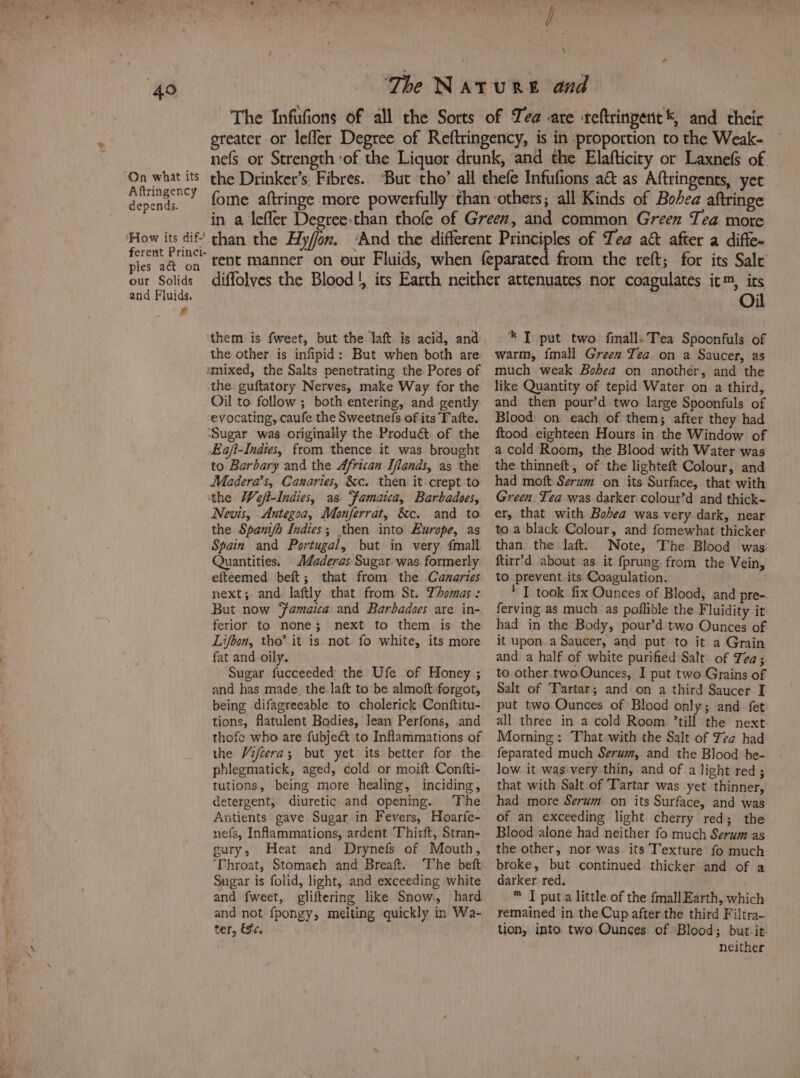 ‘G3 ‘On what its Aftringency depends. ‘How its dif-' ferent Princi- ples aé&amp;t on our Solids and Fluids. ef \ the Drinker’s. Fibres. than the ‘them is fweet, but the laft. is acid, and the other is infipid: But when both are amixed, the Salts penetrating the Pores of the guftatory Nerves, make Way for the Oil to follow ; both entering, and gently evocating, caufe the Sweetnefs of its Tatte. ‘Sugar was originally the Produét of the £a/t-Indies, from thence it was brought to Barbary and the African Iflands, as the Madera’s, Canaries, &amp;c. then it crept to the Weft-Indies, as Famaica, Barbadoes, Nevis, Antegoa, Monferrat, &amp;c. and to the Spani/h Indies; then into Europe, as Spain and Portugal, but in very {mall Quantities. MJaderas Sugar was. formerly efteemed beft; that from the Canaries next; and laftly that from St. Thomas: But now ‘amaica and Barbadoes are in- ferior to none; next to them is the Lifbon, tho’ it is not fo white, its more fat and oily. Sugar fucceeded the Ufe of Honey ; and has made. the. laft to be almoft forgot, being difagreeable to cholerick Conftitu- tions, flatulent Bodies, Jean Perfons, and thofe who are fubje&amp; to Inflammations of the Vifcera; but yet its better for the phlegmatick, aged, cold or moift Contfti- tutions, being more healing, inciding, detergent, diuretic and opening. ‘The Antients gave Sugar in Fevers, Hoarfe- nefs, Inflammations, ardent Thirft, Stran- gury, Heat and Drynefs of Mouth, ‘Throat, Stomaeh and Breaft. The beft Sugar is folid, light, and exceeding white and fweet, gliftering like Snow, hard and not fpongy, melting quickly in Wa- ter, &amp;Fc, *® T put two finalls Tea Spoonfuls of warm, fmall Green Tea on a Saucer, as much weak Bohea on another, and the like Quantity of tepid Water on a third, and then pour’d two large Spoonfuls of Blood on each of them; after they had ftood eighteen Hours in the Window of a cold Room, the Blood with Water was the thinneft, of the lighteft Colour, and had moft Serum on its Surface, that with Green Tea was darker colour’d and thick- er, that with Bobea was very dark, near to a black Colour, and fomewhat thicker than the laft. Note, The Blood was ftirr’d about as it fprung from the Vein, to prevent. its Coagulation. I took fix Ounces of Blood, and pre- ferving as much as poflible the Fluidity it had in the Body, pour’d two Ounces of it upon a Saucer, and put to it a Grain and a half of white purified Salt of Tea; to other. twoOunces, I put two Grains of Salt of Fartar; and on a third Saucer I put two Ounces of Blood only; and fet all three in a cold Room ’till the next Morning: That with the Salt of Tea had feparated much Serum, and the Blood be- low it was:very thin, and of a light red; that with Salt of Tartar was yet thinner, had more Serum on its Surface, and was of an exceeding light cherry red; the Blood alone had neither fo much Serum as the other, nor was its Texture fo much broke, but continued thicker and of a darker red. ™ I put a little of the {mall Earth, which remained in the Cup after the third Filtra- tion, into two Ounces of Blood; but it neither