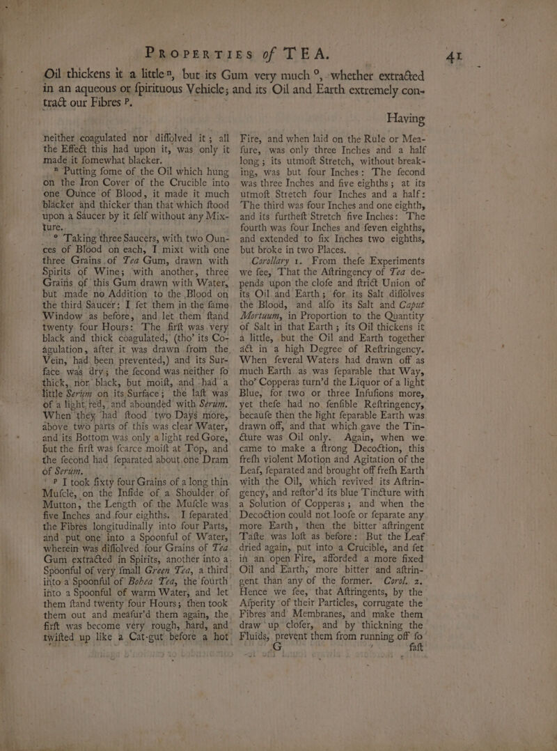 trac our Fibres P. neither coagulated nor diffolved it; all the Effect this had upon it, was only it made it fomewhat blacker. _® Putting fome of the Oil which hung on the Iron Cover of the Crucible into one Ounce of Blood, it made it much blacker and thicker than that which ftood upon a Saucer by it felf without any Mix- ture., . ° Taking three Saucers, with two Oun- ces of Blood on each, I. mixt with one three Grains.of Zea Gum, drawn with Spirits of Wine; with another, three but made no Addition to the Blood on the third Saucer: I fet them in the fame Window as before, and let them ftand twenty four Hours: The firft was.very black and thick coagulated, (tho’ its Co- Vein, had. been prevented,) and its Sur- face was dry; the fecond was neither fo thick, nor, black, but moift, and -had a ittle Serim on its Surface; the laft was of a light, red, and abounded with Serum. When they had ftood two Days more, above two parts of. this was clear Water, and its Bottom was only alight red Gore, but the firft was fcarce moift at Top, and the fecond had feparated about,one Dram of Serum... , ‘ P [ took fixty four Grains of a long thin Mufcle, on the Infide of a Shoulder of Mutton, the Length of the Mufcle was five Inches and four eighths. the Fibres longitudinally into four Parts, wherein was diflolved four Grains of Tea into a Spoonful of warm Water, and let them ftand twenty four Hours; then took Having Fire, and when laid on the Rule or Mea- fure, was only three Inches and a half long ; its utmoft Stretch, without break- ing, was but four Inches: The fecond was three Inches and five eighths; at its utmoft Stretch four Inches and a half: The third was four Inches and one eighth, and its furtheft Stretch five Inches: The fourth was four Inches and feven eighths, and extended to fix Inches two eighths, but broke in two Places. . Corollary 1. From. thefe Experiments we fee, That the Aftringency of Tea de- pends upon the clofe and ftriét Union of its Oil.and Earth ; for its Salt diflolves the Blood, and alfo its Salt and Caput Mortuum, in Proportion to the Quantity of Salt in that Earth; its Oil thickens it a little, but the Oil and Earth together act in a high Degree of Reftringency. When feveral Waters had drawn off as much Earth as. was feparable that Way, tho’ Copperas turn’d the Liquor of a light Blue, for two or three Infufions more, yet thefe had no, fenfible Reftringency, becaufe then the Night feparable Earth was drawn off, and that which.gave the Tin- €ture was Oil only. Again, when we came to make a ftrong Decot¢tion, this frefh violent Motion and Agitation of the Leaf, feparated and brought off frefh Earth with the Oil, which revived its Aftrin- gency, and reftor’d its blue Tincture with a Solution of Copperas; and when the Decoétion could not. loofe or feparate any more. Earth, then the bitter aftringent Tafte was loft as before: But. the Leaf in an open Fire, afforded a more fixed Oil and Earth; more bitter and aftrin- gent than any of the former. Corol.. z. Hence we fee, that Aftringents, by the Aiperity of their Particles, corrugate the Fibres and Membranes, and make them draw up clofer, and by thickning the Fluids, prevent them from running off fo G ; / faft