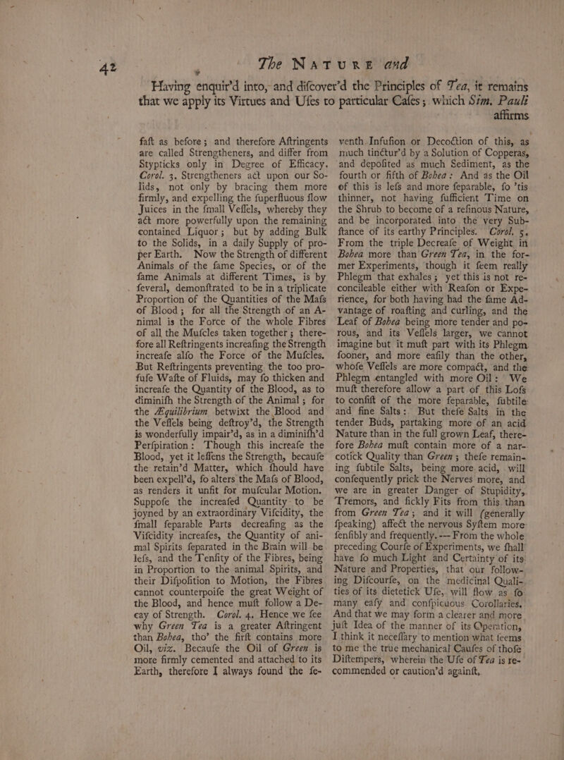 ° faft as before; and therefore Aftringents are called Strengtheners, and differ from Stypticks only in Degree of Efficacy. Corel. 3, Strengtheners a¢t upon our So- lids, not only by bracing them more firmly, and expelling the fuperfluous flow Juices in the {mall Veflels, whereby they aét more powerfully upon the remaining contained Liquor; but by adding Bulk to the Solids, in a daily Supply of pro- per Earth. Now the Strength of different Animals of the fame Species, or of the fame Animals at different Times, is by Proportion of the Quantities of the Mafs of Blood; for all the Strength of an A- nimal is the Force of the whole Fibres of all the Mufcles taken together ; there- fore all Reftringents increafing the Strength increafe alfo the Force of the Mufcles. But Reftringents preventing the too pro- fufe Wafte of Fluids, may fo thicken and increafe the Quantity of the Blood, as to diminifh the Strength of the Animal ; for the £quilibrium betwixt the Blood and the Veflels being deftroy’d, the Strength is wonderfully impair’d, as in a diminifh’d Perfpiration: ‘Though this increafe the Blood, yet it leflens the Strength, becaufe the retain’d Matter, which fhould have been expell’d, fo alters the Mafs of Blood, as renders it unfit for mufcular Motion. Suppofe the increafed Quantity. to be joyned by an extraordinary Vifcidity, the fmall feparable Parts decreafing as the Vifcidity increafes, the Quantity of ani- mal Spirits feparated in the Brain will be lefs, and the Tenfity of the Fibres, being in Proportion to the animal Spirits, and their Difpofition to Motion, the Fibres cannot counterpoife the great Weight of the Blood, and hence muft follow a De- eay of Strength. Corol. 4. Hence we fee why Green Tea is a greater Aftringent than Bohea, tho’ the firft contains more Oil, viz. Becaufe the Oil of Green is more firmly cemented and attached to its Earth, therefore I always found the {e- affirms venth.Infufion or Decoétion of this,. as much tin¢tur’d by a Solution of Copperas, fourth or fifth of Bohea: And as the Oil of this is lefs and more feparable, fo ’tis thinner, not having fufficient Time on the Shrub to become of a refinous Nature, and be incorporated into the very Sub- ftance of its earthy Principles. Corol. 5. From the triple Decreafe of Weight. in Bohea more than Green Tea, in the for- mer Experiments, though it feem really Phlegm that exhales; yet this is not re- concileable either with Reafon or Expe- rience, for both having had the fame Ad- vantage of roafting and curling, and the Leaf of Bobea being more tender and po- rous, and its Veflels larger, we cannot imagine but it muft part with its Phlegm. fooner, and more eafily than the other, whofe Veflels are more compact, and the Phlegm entangled with more Oil: We muft therefore allow a part of this Lofs to confift of the more feparable, fubtile: and fine Salts: But thefe Salts in the tender Buds, partaking more of an acid Nature than in the full grown Leaf, there- fore Bohea muft contain more of a nar- cotick Quality than Green ; thefe remain- ing fubtile Salts, being more acid, . will confequently prick the Nerves more, and we are in greater Danger: of Stupidity,. Tremors, and fickly Fits from this than from Green Tea; and it will (generally {fpeaking) affect the nervous Syftem more: fenfibly and frequently. --- From the whole preceding Courfe of Experiments, we fhall have fo much Light and Certainty of its: Nature and Properties, that our follow- ing Difcourfe, on the medicinal Quali- ties of its dietetick Ufe, will flow as fo: many eafy and confpicuous Corollaries. And that we may form a clearer and more jut Idea of the manner of its Mperation, I think it neceflary to mention what feems to me the true mechanical Caufes of thofe Diftempers, wherein the Ufe of Tea is re- commended or caution’d againtt,