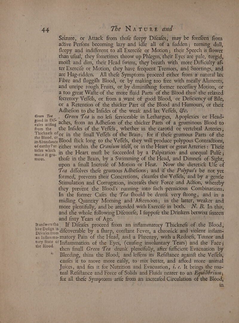 Seizute, or Attack from thofe fleepy Difeafes; may be forefeen from active Perfons becoming lazy and idle all of a fudden; turning dull, fleepy and indifferent to all Exercife or Motion; their Speech is flower than ufual, they fometimes throw up Phlegm, their Eyes are pale, turgid, moift and dim, their Head fwims, they breath with more Difficulty af ter Exercife or Motion, they have frequent Tremors, and ‘Snortings, and are Hag-ridden. All thefe Symptoms proceed either from’ a’ natural lax Fibte and fluggifh Blood, or by making too free with meally Aliments, and unripe rough Fruits, or by diminifhing former neceflary Motion, or- a too great Watte of the more fluid Parts of the Blood thro’ the relaxed fecretory: Veflels, or from a want of good Blood, or Deficiency of Bile, or a Retention of the thicker Part of the Blood and Humours, or their Adhefion to the Infides of the weak and lax Veflels, Se. Green Tea | Green Tea is no lefs ferviceable in Lethargies, Apoplexies or Head San ee aches, from an Adhefion of the thicker Parts of a gruminous Blood to. from the the Infides of the Veffels, whether in the carotid or vertebral Arteries; Apes ar in the fmall Veflels of the Brain; for if thefe-grumous Parts of the itsAbundance Blood ftick long to the Veflels, they will‘produce polypous Contractions, of earthy Par either within. the Cranium itfelf, or in the Heart’ or great Arteries: Thefe ast! ies in the Heart muft be fticceeded by a Palpitation’ and unequal Pulfe ; mous, thofe in the Brain, by a Swimming of the Head, and Dimnefs of: Sight; upon a fmall Increafe of. Motion or Heat. Now the dietetick Ufe of Tea diflolves thefe grumous Adhefions; and ‘if the Polypus’s be not yet formed, prevents their Concretions, cleanfes the Veflels, and’by a: gentle Stimulation and Corrugation,. increafés their. Force and Action, whereby they prevent the Blood’s ‘running into fuch pernicious Combinations. {n the former Cafes the Téa fhould be drunk very fttong, and in a midling Quantity Morning and Afternoon; in the latter, weaker and more plentifully, and be attended with Exercife in both. N. B: In this, and the whole. following Difcourfe; I fuppofe the Drinkers betwixt fixteen and fixty Years of Age. ‘i BONA Itanfwersthe If Difeafes proceed from an inflammatory Thicknefs of the Blood, like Delign ? difcoverable by a fharp, conftant Fever, a chronick and’ violent inflam- an Inflamma-matory Pain of the Head, and a Phrenzy, with a‘Rednef$, Tumor ‘and iin aoa Inflammation of the Eyes, (caufing involuntary Tears) and the Face; then fall Green Tea drunk plentifully, after fufficient Evacuation by 3 Bleeding, thins the Blood, and Jeffens its Refiltance againft the Veflels, caufes it to move more eafily, to‘ mix better, and afford more animal Juices, and fits it for Nutrition and Evacuation, 7. e. It brings the mu- tual Refiftance and Force of Solids and Fluids nearer to an Egutlbrium, for all. thefe Symptoms arife from an increafed Circulation of the Blood, in.