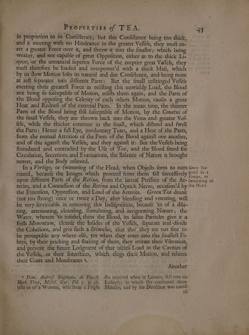 4 6” Stare in proportion to its Confiftence; but this Confiftence being too thick, and it meeting with no Hindrance in the greater Veflels, they mutt ex- ert a greater Force over it, and throw it into the fmaller; which bein weaker, and: not capable of great Oppofition, either as to the thick Li- ~quor, ‘or the unnatural fupetior Force of the emptier great Vaflels, they muft therefore be loaded and overpower’d with a thick Mas, which ' By its flow Motion lofes its natural and due Confiftehce, and being more at reft feparates into different Parts: But the finall reftringed Veflels exerting their greateft Force in refifting this unwieldy Load, the Blood not being fo fufceptible of Motion, refifts them again; and the Parts of the Blood oppofing the Celerity of cach others Motion, caufes a great: Heat and Rednefs of the external Parts. In the mean.time, the thinner Parts of the Blood being ftill fufceptible of Motion, by the Conatus of the {mall Veflels, they are thrown back into the Veins and: greater Vef= fels, while the thicker continue in the fmall, which diftend and {well the Parts: Hence a full Eye, involuntary Tears, and a Heat of the Parts, from the mutual Attrition of the Parts ofthe Blood againft one another, and of this again{t the Veflels, and they againft ic: But the Veflels being ftimulated and contracted’ by the Ufe of ea, and the Blood fitted for Circulation, Secretions,and:Evacuations, the Balance of Nature is brought nearer, and the Body relieved. In a Vertigo, or {wimming of the Head; when Objeéts feem to turn Green Tea round, becaufe the Images which proceed from them fall facceffively 8°07 1° 3 upon different Parts of the Retina, from the lateral Preflure of the Ar- fwimming of -teries, and a;Concuflion of the Retina and:Optick Netve, occafion’d by the Head. the Extenfion, Oppreflion, and'Load of the Arteries. Green Tea drunk ‘(not too ftrong) once or twice a Day, after bleeding and vomiting, will be very ferviceable in remoying this Indifpofition, becaufe ’tis of a dilu- ting, attenuating, cleanfing, flimulating, and, invigorating Nature; the ‘Water, wherein ’tis infufed; thins the Blood, its faline Particles give it a ‘freth Momentum, cleanfe the Infides’ of the Veflels, feparate and divide the Cohefions,.and give fuch a Stimulus, that tho’ they are too fine to be perceptible any where :elfe,, yet when they enter into the fmalleft Fi- bres, by their pricking and fhaking of them, they irritate their Vibration, and prevent the future Lodgment of that ufelefs Load in the Cavities of the Veffels,.or their Interftices, which clogs their Motion, and relaxes their Coats. and. Membranes 4. 3 ate aa ah aha ft i ‘the Another - 4 Dom. Ambrof. Stegmann: dé Decwé. fhe received when in Labour, fell into an‘ “Herb. Thea, Mifeel. Cur. Vol. 5. p. 36. Epilepfy, in which fhe continued three tells us of‘a Woman, who from’a Fright Months, and by his Dire€tion was at 3 of: wa