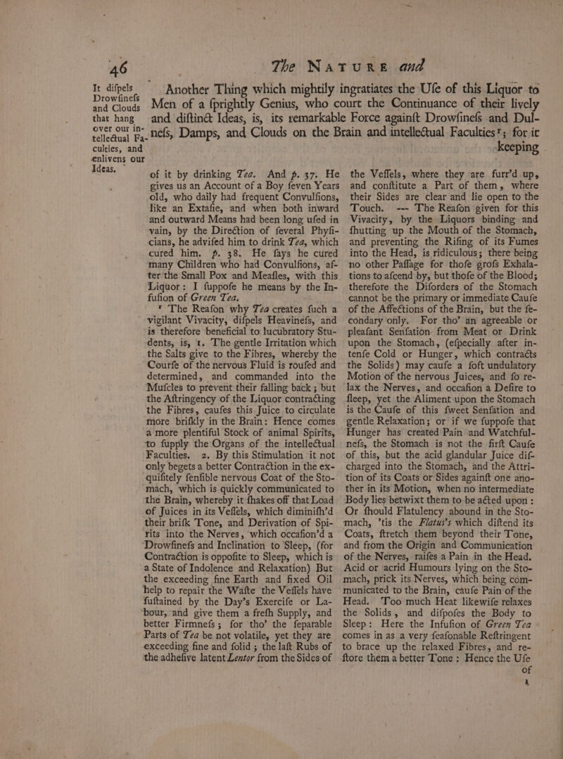 It difpels Another Thing which mightily ingratiates the Ule of this Liquor to Drowtine® Men of a (prightly Genius, who court the Continuance of their lively that hang and diftin&amp; Ideas, is, its remarkable Force again{t Drowfinefs and Dul- over our in- OMedeat E,- nels, Damps, and Clouds on the Brain and intelleual Faculties’; for it culties, and skeeping : enlivens our Ideas. the Veffels, where they are furr’d up, of it by drinking Zee. And p. 37. He gives us an Account of a Boy feven Years old, who daily had frequent Convulfions, like an Extafie, and when both inward and outward Means had been long ufed in vain, by the Direction of feveral Phyfi- cians, he advifed him to drink Zea, which cured him. p. 38. He fays he cured many Children who had Convulfions, af- ter'the Small Pox and Meafles, with this Liquor: I fuppofe he means by the In- fufion of Green Tea. * The Reafon why Tea creates fuch a ’- vigilant Vivacity, difpels Heavinefs, and is therefore beneficial to: lucubratory Stu- ‘dents, is, 1. The gentle Irritation which the Salts give to the Fibres, whereby the Courfe of the nervous Fluid is roufed and determined, and commanded into the Mufcles to prevent their falling back ; but the Aftringency of the Liquor contracting the Fibres, caufes this Juice to circulate more brifkly in the Brain: Hence comes a more plentiful Stock of animal Spirits, to fupply the Organs of the intellectual Faculties. 2. By this Stimulation it not only begets a better Contraction in the ex- quifitely fenfible nervous Coat of the Sto- mach, which is quickly communicated to the Brain, whereby it fhakes off that Load of Juices in its Veflels, which diminifh’d their brifk Tone, and Derivation of Spi- rits into the Nerves, which occafion’d a Drowfinefs and Inclination to Sleep, (for Contraétion is oppofite to Sleep, which is a State of Indolence and Relaxation) But the exceeding fine Earth and fixed Oil help to repair the Wafte the Veffels have fuftained by the Day’s Exercife or La- ‘our, and give them a frefh Supply, and better Firmnefs; for tho’ the feparable Parts of Tea be not volatile, yet they are exceeding fine and folid ; the laft Rubs of the adhefive latent Lentor from the Sides of and conftitute a Part of them, where their Sides are clear and lie open to the Touch. --- The Reafon given for this Vivacity, by the Liquors binding and fhutting up the Mouth of the Stomach, and preventing the Rifing of its Fumes into the Head, is ridiculous; there being no other Paflage for thofe grofs Exhala- tions to afcend by, but thofe of the Blood; therefore the Diforders of the Stomach cannot be the primary or immediate Caufe of the Affections of the Brain, but the fe- condary only. For tho’ an agreeable or pleafant Senfation from Meat or Drink upon the Stomach, (efpecially after in- tenfe Cold or Hunger, which contracts the Solids) may caufe a foft undulatory Motion of the nervous Juices, and fo re- fleep, yet the Aliment upon the Stomach is the Caufe of this fweet Senfation and gentle Relaxation; or if we fuppofe that Hunger has created Pain and Watchful- nefs, the Stomach is not the firft Caufe of this, but the acid glandular Juice dif- charged into the Stomach, and the Attri- tion of its Coats or Sides againft one ano- ther in its Motion, when no intermediate Body lies betwixt them to be aéted upon : Or fhould Flatulency abound in the Sto- mach, tis the Flatus’s which diftend its Coats, ftretch them beyond their Tone, and from the Origin and Communication of the Nerves, raifes a Pain in the Head. Acid or ‘acrid Humours lying on the Sto- mach, prick its Nerves, which being com- municated to the Brain, caufe Pain of the Head. ‘Too much Heat likewife relaxes the Solids, and difpofes the Body to Sleep: Here the Infufion of Green Tea comes in as a very feafonable Reftringent to brace up the relaxed Fibres, and re- ftore them a better Tone : Hence the Ufe of i
