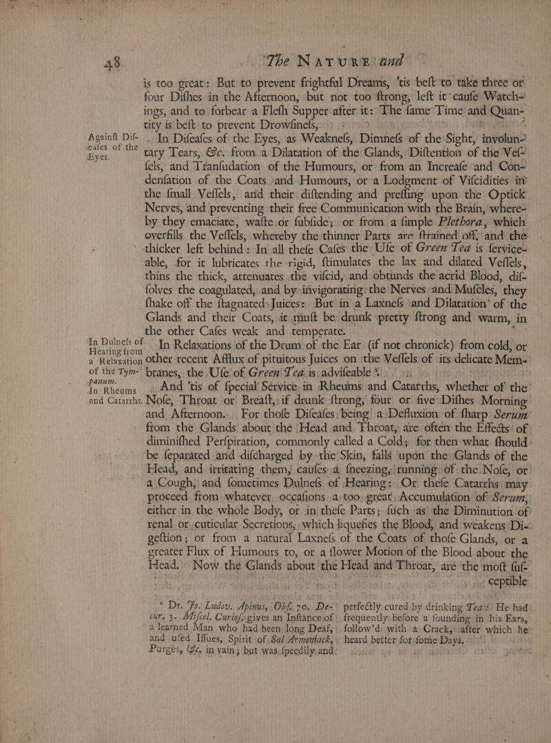 eafes of the Eyes. of the Tym- panum. in Rheums The NatTuR®E and is too great: But to prevent frightful Dreams, ‘tis beft to take thtee or four Difhes in the Afternoon, but not too ftrong, left it caufe Watch- ings, and to forbear a Flefh Supper after it: The fame Time and Quan- tity is beft to prevent Drowfinefs, = *§ > : (18 “ In Difeafes of the Eyes, as Weaknefs, Dimnefs of the Sight, involun- tary Tears, &amp;c. from a Dilatation of the Glands, Diftention of the Vef- fels, and Tranfudation of the Humours, or from an Increafe and Con- denfation of the Coats and Humours, or a Lodgment of Vifcidities in’ Nerves, and preventing their free Communication with the Brain, where- by they emaciate, wafte.or fubfide; or from a fimple Plethora, which oyerfills the Veffels, whereby the thinner Parts are {trained off) and the thicker left behind: In all thefe Cafes the Ufe of Green Tea is fervice- thins the thick, attenuates the vifcid, and obtunds the acrid Blood, dif- folves the coagulated, and by invigorating»the Nerves and. Mufcles, they fhake off the ftagnated. Juices: But in a Laxnefs \and Dilatation’ of the Glands and their Coats, it muft be drunk :pretty {trong and warm, in the other Cafes weak and temperate. ! In Relaxations of the Drum of the Ear (if not chronick) from cold, or other recent Afflux of pituitous Juices on the Veflels: of its delicate Mem- branes, the Ufe of Green! Tea is; advifeable *% , And ’tis of fpecial Service in Rheums and Catarrhs, whether of the Nofe, Throat or Breaft,; if drunk ftrong, four or five Dithes Morning and Afternoon. For thofe Difeafes, being a Defluxion: of fharp Serum from the Glands about the Head and Throat, are often the Effeéts’ of diminifhed Perfpiration, commonly called a Cold; for then what fhould be feparated and difcharged by the Skin, falls upon the: Glands of the proceed from whatever occafions .a,too, great, Accumulation of Sera, either in the whole Body, or in thefe Parts; {tich as the Diminution of renal orcuticular Secretions,, which liquefies the Blood, and weakens Di-: geftion; or from a natural Laxnefs of the Coats of thofe Glands, or a greater Flux of Humours to, or a flower Motion of the Blood about the Head. Now the Glands about ‘the Head and Throat, are the moft fat | i i it abe is 18 5 . : ceptible * Dr. “Fo. Ludov. Apinus, Obf. 70, De-\ perfe&amp;tly cured by drinking Teas He had cur, 3. Mifcel. Curiof.gives an Inftance of. frequently before a founding in ‘his Ears, a learned Man who had been long Deaf, follow’d) with a Crack, after which he and ufed Iflues, Spirit of Sal Armoniack, . heard better for fome Days, . . Purges, &amp; in vain; but was:fpeedily: and | i Of i