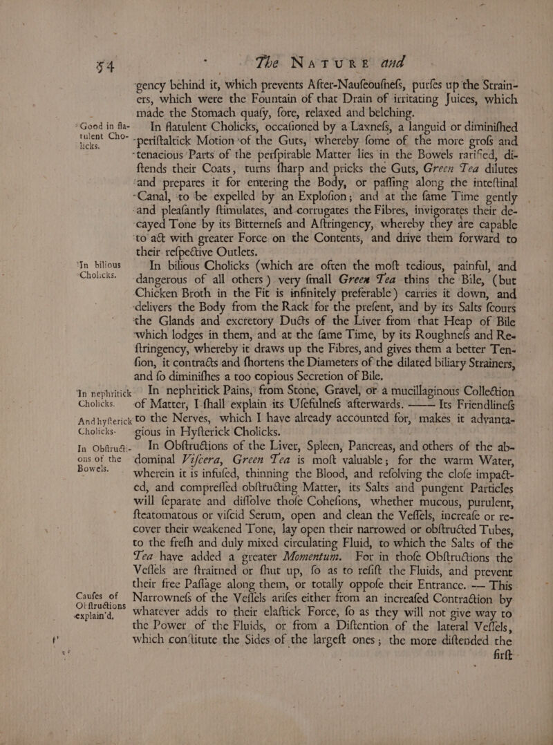 ‘gency behind it, which prevents After-Naufeoufnefs, purfes up the Strain- ers, which were the Fountain of that Drain of irritating Juices, which made the Stomach quafy, fore, relaxed and belching. er is oF ‘periftaltick Motion ‘of the Guts, whereby fome of the more grofs and ste 4 “tenacious ‘Parts of the perfpirable Matter lies in the Bowels rarifed, di- ftends their Coats, turns fharp and pricks the Guts, Green Tea dilutes ‘and ‘prepares it for entering the Body, or paffing along the inteftinal “Canal, ‘to ‘be expelled by an Explofion; and at the fame Time gently | ‘and pleafantly ftimulates, and-corrugates the Fibres, invigorates their de- cayed Tone by its Bitternefs and Aftringency, whereby they are capable ‘to act with greater Force on the Contents, and drive them forward to their. refpective Outlets. Cholicks. dangerous of all others) very {mall Greew Tea thins the Bile, (but Chicken Broth in the Fit is infinitely preferable) carries it down, and -delivers the Body from the Rack for the prefent, and by its Salts {cours the Glands and excretory Duéts of the Liver from that Heap of Bile which lodges in them, and at the fame Time, by its Roughnefs and Re- {tringency, whereby it draws up the Fibres, and gives them a better Ten- fion, it contracts and fhortens the Diameters of the dilated biliary Strainers, and fo diminifhes a too copious Secretion of Bile. | Yn nephritick In nephritick Pains, from Stone, Gravel, or a mucillaginous Collection Cholicks. of Matter, I-fhall explain its Ufefulnefs afterwards. —— Its Friendlinefs Andhyfterick to the Nerves, which I have already accounted for, makes it adyanta- Cholicks- gious in Hyfterick Cholicks. | In Obfruai- In Obftru€tions of the Liver, Spleen, Pancreas, and others of the ab- ons of the dominal Vifcera, Green Tea is moft valuable; for the warm Water, Dia wherein it is infufed, thinning the Blood, and refolving the clofe impaé- ed, and comprefled obftructing Matter, its Salts and pungent Particles will feparate and diflolve thofe Cohefions, whether mucous, purulent, {teatomatous or vifcid Serum, open and clean the Veflels, increafe or re- cover their weakened Tone, lay open their narrowed or obftructed Tubes, to the frefh and duly mixed circulating Fluid, to which the Salts of the Tea have added a greater Momentum. For in thofe Obftruions the Veflels are ftrairned or fhut up, fo as to refift the Fluids, and ptevent their free Paflage along them, or totally oppofe their Entrance. -— This. Canfes of —Narrownefs of the Vellels arifes either from an increafed Contraétion by Naren whatever adds to their elaftick Force, fo as they will not give way to the Power of the Fluids, or from a Diftention of the lateral Veffels, which con‘titute the Sides of the largeft ones; the more diftended the firfk -