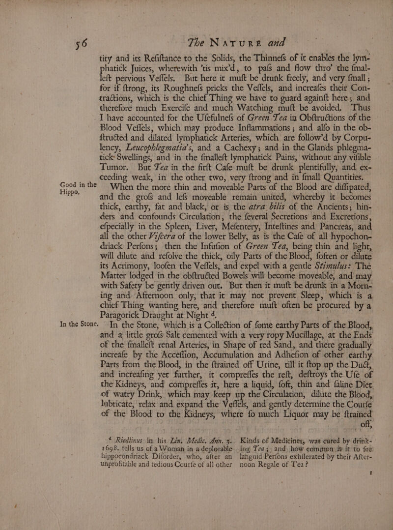 tity and its Refiftance to the Solids, the Thinnefs of it enables the lym- phatick Juices, wherewith ’tis mix’d, to pafs and flow thro’ the {mal- left pervious Veffels. But here it muft be drunk freely, and very fmall ; for if ftrong, its Roughnefs pricks the Veflels, and increafes their Con- tractions, which is the chief Thing we have to guard againft here; and therefore much Exercife and much Watching muft be avoided, Thus Good in the Hippo, In the Stone. Blood Veffels, which may produce Inflammations ; and alfo in the ob- ftructed and dilated lymphatick Arteries, which are follow’d by Corpu- lency, Leucophlegmatia’s, and a Cachexy; and in the Glands phlegma- tick: Swellings, and in the fmalleft lymphatick Pains, without any vifible Tumor. But Yea in the firft Cafe muft be drunk plentifully, and. ex- ceeding weak, in the other two, very ftrong and in {mall Quantities. When the more thin and moveable Parts of the Blood are diflipated, and the grofs and lefs moveable remain united, whereby it becomes thick, earthy, fat and black, or is the atra_bzlis of the Ancients; hin- ders and confounds Circulation, the feveral Secretions and Excretions, efpecially in the Spleen, Liver, Mefentery, Inteftines and Pancreas, and all the other Vz/cera of the lower Belly, as is the Cafe of all hypochon- driack Perfons; then the Infufion of Green Tea, being thin and light, will dilute and refolve the thick, oily Parts of the Blood, foften or dilute its Acrimony, loofen the Veffels, and expel with a gentle Stimulus: The Matter lodged in the obftruéted Bowels will become moveable, and may with Safety be gently driven out. But then it muft be drunk in a Morn- ing and Afternoon only, that it may not prevent Sleep, which is a chief Thing wanting here, and therefore muft often be procured by a Paragorick Draught at Night 4. : In the Stone, which is a Collection of fome earthy Parts of the Blood, and a little grofs Salt cemented with a very ropy Mucillage, at the Ends of the fmalleft renal Arteries, in Shape of red Sand, and there gradually increafe by the Acceffion, Accumulation and Adhefion of other earthy Parts from the Blood, in the ftrained off Urine, till ic ftop up the Dua, and increafing yet further, it compreffes the reft, deftroys the Ufe of the Kidneys, and compreffes it, here a liquid, foft, thin and faline Diet. of watry Drink, which may keep up the Circulation, dilute the Blood, lubricate, relax and expand the Veffels, and gently determine the Courfe of the Blood to the Kidneys, where fo much Liquor may be ftrained | off, * Riedlinus in his Lin, Medic. Ann. 3.. Kinds of Medicines, was cured by drink- 1698, tells us of a Woman in adeplorable. ing IJea; and, how common is it to fee hippocondriack Diforder, who, after an languid Perfons exhilerated by their After- unprofitable and tedious Courfe of all other noon Regale of Tea? t