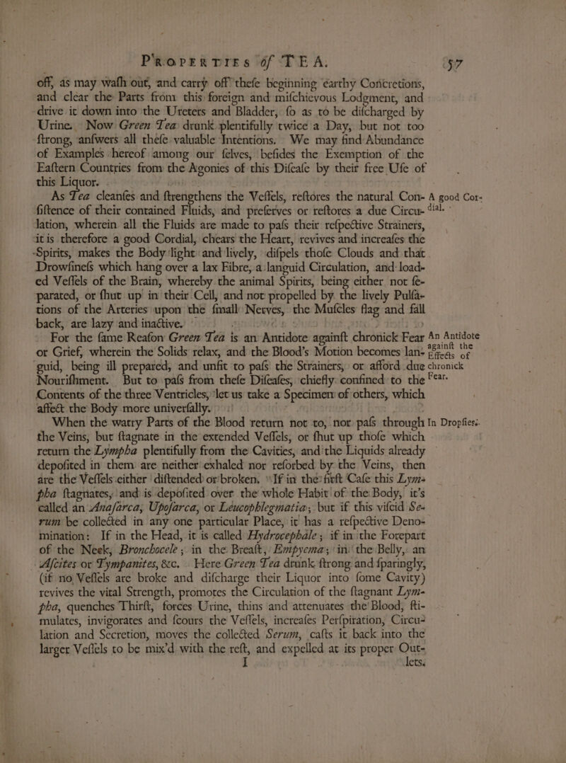 off, as may wath out, and carry off thefe beginning earthy Coricretions, and clear the Parts froni this: foreign and mifchievous Lodgment, and drive ic down into the Uretets and Bladder, fo as to be difcharged by Urine. Now Green Tea drunk plentifully twice a Day, but not too ftrong, anfwers all thefe valuable Intentions. We may find Abundance of Examples ‘hereof among our felves, befides the Exemption of the Faftern Countries from the Agonies of this Difeafe by their free Ufe of this rie Te : | As Tea cleanfes and ftrengthens the Veffels, reftores the natural Con- A good Cor- fiftence of their contained Fluids, and preferves or reftores a due Circu- “!- lation, wherein all the Fluids are made to pafs their refpective Strainers, itis therefore a good Cordial, chears the Heart, revives and increafes the ‘Spirits, makes the Body ‘light: and lively, difpels thofe Clouds and that Drowfinefs which hang over a lax Fibre,.a languid Circulation, and: load- ed Veflels of the Brain, whereby the animal Spirits, being either not {e- parated, or fhut up in their-Cell, and not propelled by the lively Pulfa- tions of the Arteries upon the fimall: Netves, the Mufcles flag and fall back, are lazy ‘and inaétive. uoitiowd ip Suen Hrie, aIho i Yo For the fame Reafon Green Tea is an Antidote againft chronick Fear 4 Antidote or Grief, wherein’ the Solids relax, and the Blood’s Motion becomes lan: *823° ‘s guid, being ill prepared, and unfit to pafs' the Strainers,» or afford. due chronick Nourifhment. But to pals from thefe Difeafes, chiefly: confined: to the *** Contents of the three Ventricles, ‘let us take a Specimen of others, which affect the Body more univerfally. tiny wae When the watry Parts of the Blood return not to, nor pafs through In Dropfies.. the Veins, but ftagnate in the extended Veflels, or fhut wp thofe which return the Lympha plentifully from the Cavities, and'the Liquids already — depofited in them: are neither exhaled nor reforbed by the Veins, then are the Veflels.cither ' diftended or’broken, “Ifin the? firft Cafe this Lym- pha ftagnates, and: is depofited over the whole Habit of the Body, it’s called an Ana/farca, Upofarca, or Leucophlegmatia, but if this vifcid Se- rum be colleted in any one particular Place, it has a refpective Deno- mination: If in the Head, it is called Aydrocephale; if inthe Forepart of the Neek, Bronchocele ; in the Breaft, Empyema ‘in: the Belly, an - Mcites or Tympanites, &amp;c. Here Green Tea drank ftrong and fparingly, (if no, Veflels are broke and difcharge their Liquor into fome Cavity) revives the vital Strength, promotes the Circulation of the ftagnant Lym- pha, quenches Thirft, forces Urine, thins and attenuates the’ Blood, fti- mulates, invigorates and fcours the Veflels, increafes Perfpiration, Circu- lation and Secretion, moves the collected Serum, cafts it back into the larger Vefiels to be mix’d with the reft, and expelled at its proper Our: | I ets.
