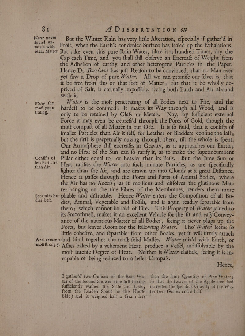 Warer never But the Winter Rain has very little Alteration, efpecially if gather’d in apa 2r with Ftoft, when the Earth’s condenfed Surface has fealed up the Exhalations. other Matter. But take even this pure Rain Water, filtre it a hundred Times, dry the Cap each Time, and you fhall ftill obferve an Encreafe of Weight from the Adhefion of earthy and other heterogene Particles in the Paper. Hence Dr. Boerbave has juft Reafon to be convinced, that no Man ever yet faw a Drop of pure Water. All we can promife our felves is, that it be free from this or that fort of Matter; but that it be wholly de- prived of Salt, is eternally impoffible, {eeing both Earth and Air abound with it. Water the Water is the moft penetrating of all Bodies next to Fire, and the moft pene- hardeft to be confined: It makes its Way through all Wood, and is. taung only to be retained by Glafs or Metals. Nay, by fufficient external Force it may even be exprefs’d through the Pores of Gold, though the moft compact of all Matter in our Orb. It is fo fluid, that it confifts of fmaller Particles than Air it felf} for Leather or Bladders confine the laft;. but the firft is perpetually ouzing through them, till the whole is {pent. Our Atmofphere ftill encreafes its Gravity, as it approaches our Earth ; and no Heat of the Sun can fo:rarify it, as to make the fuperincumbent Confifts of Pillar either equal to, or heavier than its Bafis. But the fame Sun or eee Mee Heat rarifies the Water into fuch minute Particles, as are {pecifically lighter than the Air, and are drawn up into Clouds at a great Diftance. Hence it pafles through the Pores and Parts of Animal Bodies, where the Air has no Accefs; as it moiftens and diffolves the glutinous Mat- ter hanging on the fine Fibres of the Membranes, renders them more Separates Bo- pliable and diftractile. Hence Water enters the Compofition of all Bo- dies belt. dies, Animal, Vegetable and Foffils, and is again readily feparable from them; which cannot be faid of Fire. This Property of Water joined to its Smoothnefs, makes it an excellent Vehicle for the fit and eafy Conyey- ance of the nutritious Matter of all Bodies; feeing it never plugs up the Pores, but leaves Room for the following Water. Tho’ Water feems fo little cohefive, and feparable from other Bodies, yet it will firmly attach ‘And cementsand bind together the moft folid Mafles. Water mix’d with Earth, or moltitrongly- Afhes baked by a vehement Heat, produce a Veflel, indiflolyvable by the - moft intenfe Degree of Heat. Neither is Water elaftick, feeing it is in- capable of being reduced to a leffer Compafs. Hence, I gather’d two Ounces of the Rain Wa- than the fame Quantity of Pipe Water; ter of the fecond Shower (the firft having fo that the Leaves of the Apple-tree had fufficiently wafhed the Slate and Lead, increafed the fpecifick Gravity of the Wa- from the Leaden Spout on the Houfe ter two Grains and a half, Side) and it weighed half a Grain lefs