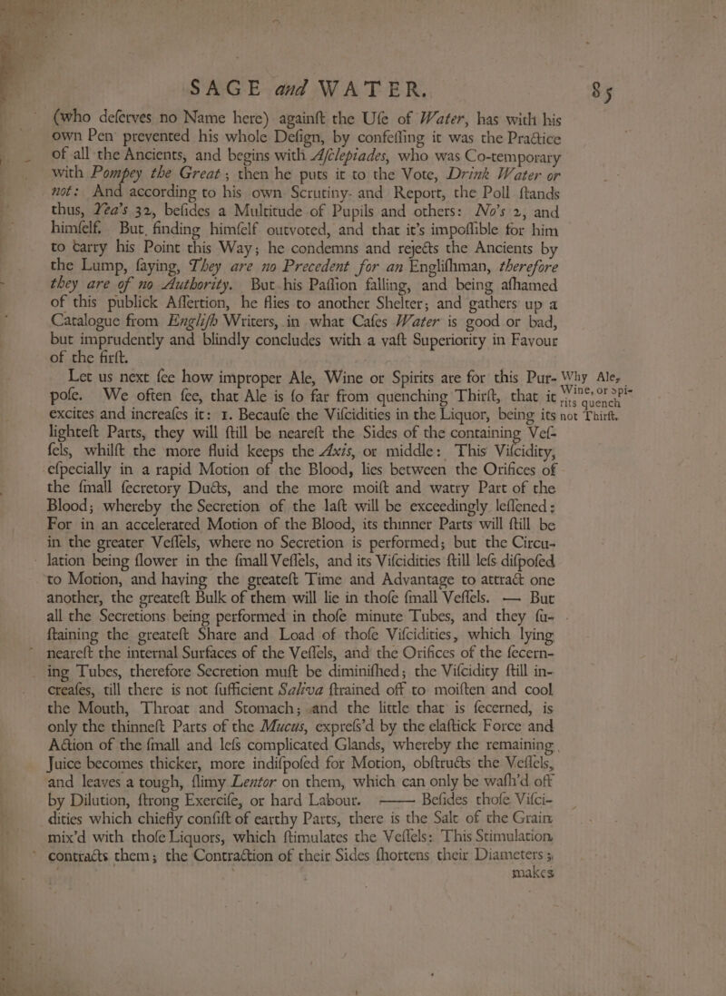 (who deferves no Name here) againft the Ufe of Water, has with his own Pen prevented his whole Defign, by confefling it was the Praétice of all the Ancients, and begins with A/elepiades, who was Co-temporary with Pompey the Great; then he puts ic to the Vote, Drink Water or not: And according to his own Scrutiny- and Report, the Poll ftands thus, Yéa’s 32, befides a Multitude of Pupils and others: No’s 2, and himfelf, But, finding himfelf outvoted, and that it’s impoflible for him to tarry his Point this Way; he condemns and rejeéts the Ancients by the Lump, faying, They are no Precedent for an Englifhman, therefore ; they are of no Authority. But his Paffion falling, and being afhamed of this publick Affertion, he flies to another Shelter; and gathers up a Catalogue from Engli/b Writers, in what Cafes Water is good or bad, but imprudently and blindly concludes with a yaft Superiority in Favour of the firft. | Let us next fee how improper Ale, Wine or Spirits are for this Pur- Why Ale, pole. We often fee, that Ale is fo far from quenching Thirft, that ic phe?) excites and increafes it: 1. Becaufe the Vifcidities in the Liquor, being its not Thirft, lighteft Parts, they will ftill be neareft the Sides of the containing Vef- fels, whilft the more fluid keeps the Axis, or middle: This Vilcidity, -efpecially in a rapid Motion of the Blood, lies between the Orifices of the {mall fecretory Dués, and the more moift and watry Part of the Blood; whereby the Secretion of the laft will be exceedingly leffened ; For in an accelerated Motion of the Blood, its thinner Parts will ftill be in the greater Veflels, where no Secretion is performed; but the Circu- - Jation being flower in the fmall Veflels, and its Vifcidities ftill lefs difpofed ‘to Motion, and having the greateft Time and Advantage to attract one another, the greate{t Bulk of them will lie in thofe fmall Veffels. — But all the Secretions. being performed in thofe minute Tubes, and they fu- ftaining the greateft Share and Load of thofe Vifcidities, which lying ~ neareft the internal Surfaces of the Veflels, and the Orifices of the fecern- _ ing Tubes, therefore Secretion muft be diminifhed; the Vifcidity ftill in- creafes, till there is not fufficient Sa/va ftrained off to moiften and cool the Mouth, Throat and Stomach; «and the little that is fecerned, is only the thinneft Parts of the Mucus, exprefs’d by the elaftick Force and A@tion of the fmall and lefs complicated Glands, whereby the remaining | Juice becomes thicker, more indifpofed for Motion, obftruéts the Veflels, and leaves a tough, flimy Lenfor on them, which can only be wafh’d off by Dilution, {trong Exercife, or hard Labour. Befides thofe Vifci- dities which chiefly confift of earthy Parts, there is the Sale of the Grain mix’d with thofe Liquors, which ftimulates the Veflels: This Stimulation, ~ contracts them; the Contraction of their Sides fhortens their Diameters 5 ) makes