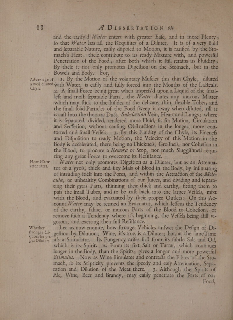 and the rarify’d Water enters with greater Eafe, and in more Plenty ; fo that Water has all the Requifites of a Diluter. Ic is of a very fluid and {eparable Nature, eafily difpofed to Motion, it is rarified by the Sto- mach’s Heat; thefe-contribute to its ready Mixture with, and powerful Penetration of the Food; after both which ic ftill retains its Fluidity: By thefe it not only promotes Digeftion'on the Stomach, but in the Chyle. How Water attenuates. Whether fironger Li- per Diluters. 2. A {mall Force being great when imprefs’d upon a Liquid of the fmal- left and moft feparable Parts; the Water dilutes any mucous Matter which may. ftick to the Infides of the delicate, thin, flexible Tubes, and the {mall folid Particles of the Food {weep it away when diluted, till ic is caft into the thoracic Du&amp;, Subclavian Vein, Heart‘and Lungs; where it is feparated, divided, rendered more Fluid, fit for Motion, Circulation and Secfetion, without caufing, Obftruations in the longer, more con- torted and {mall Veflels. . 3.-By this Fluidity of the Chyle, its Finenefs and Difpofition to ready Motion, the Velocity of this Motion. in the Body is accelerated, there being no Thicknefs, Groffnefs, nor Cohefion in the Blood, to procure a Remora or Stop, nor much Sluggifhnefs requi- ring any great Force to overcome its Refiftance. Water not only promotes Digeftion as a Diluter, but as an Attenua- tor of a grofs, thick and fizy Mafs of Blood in the Body, by infinuating or intruding itfelf into the Pores, and within the Attraction of the Mole- cule, or unhealthy Combinations of our Juices, and dividing and fepara- ting their grofs Parts, thinning their thick and earthy,, fitting them to pals the fmall Tubes, and to be caft back into the larger.Veflels, mixt count Water may be termed an Evacuator, which leffens the Tendency of the earthy, faline, or mucous Parts of the Blood to Cohefion;. or remoye fuch a Tendency where it’s beginning, the Veflels being ftill vi- gorous, and exerting their full Refiftance. Let us now enquire, how ftronger Vehicles anfwer the Defign of Di- geftion by Dilution; Wine, it’s true, is a Diluter; but, at the fame Time it’s a Stimulator. Its Pungency arifes firft from its fubtle Salt and Oil, which is its Spirit. 2. From its fixt, Salt or Tartar, which continues Stimulus. Now as Wine ftimulates and contracts the Fibres of the Sto- mach, fo its Stipticity prevents the {peedy and eafy Attenuation, Sepa- ration and- Dilution of the Meat there. 3. Although the Spirits of Food,