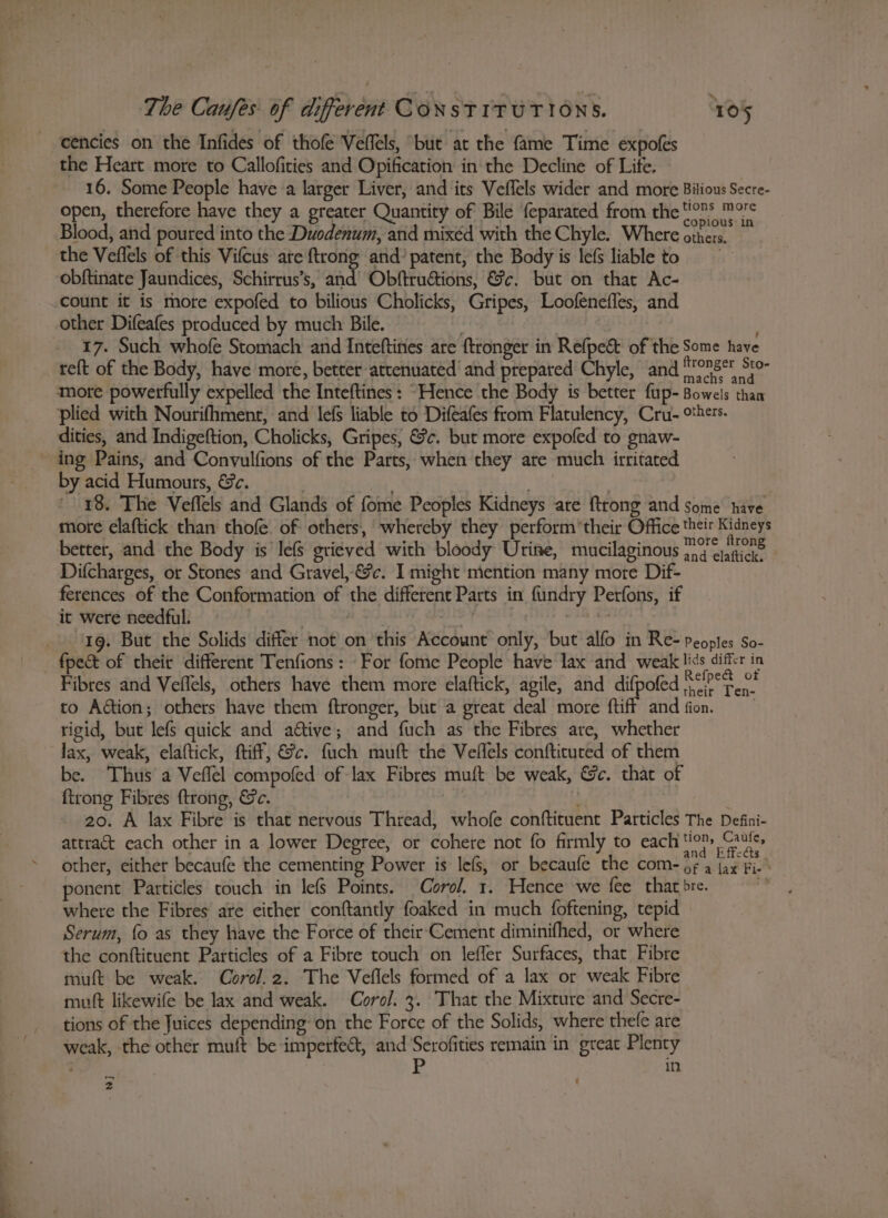 cencies on the Infides of thofe Veffels, but at the fame Time expofes the Heart more to Callofities and Opification in the Decline of Life. 16. Some People have a larger Liver, and its Veflels wider and more Bitious Secre- open, therefore have they a greater Quantity of Bile feparated from the sees Bad Blood, and poured into the Duodenum, and mixéd with the Chyle. Where ote: et the Veflels of this Vifcus ate {trong and’ patent, the Body is lefs liableto obftinate Jaundices, Schirrus’s, and’ Obftruétions, &amp;c¢. but on that Ac- count it is more expofed to bilious Cholicks, Gripes, Loofeneffes, and other Difeafes produced by much Bile. | 17. Such whofe Stomach and Inteftines are ftronger in Refpe&amp; of the Some have re{t of the Body, have more, better attenuated’ and prepared Chyle, and irongey bey more powerfully expelled the Inteftines : “Hence the Body is better fup-Bowels than plied with Nourifhmenr, and lefs liable to Difeafes from Flatulency, Cru- others. dities, and Indigeftion, Cholicks, Gripes, &amp;c. but more expofed to gnaw- ing Pains, and Convulfions of the Parts, when they are much irritated by acid Humours, &amp;c. a ia i ' 18. The Veflels and Glands of fome Peoples Kidneys are ftrong and some have more claftick than thofe. of: others, whereby they perform their Office their Kidneys better, and the Body is le grieved with bloody Urine, mucilaginous roe iene Difcharges, or Stones and Gravel, &amp;c. I might mention many more Dif- ferences of the Conformation of the different Parts in fundry Perfons, if it were needful. : vk = 1g. But the Solids differ not on ‘this Account only, but alfo in Re- Peoples So- fpect of their different Tenfions: For fome People have lax and weak lids differ in Fibres and Vellels, others have them more elaftick, agile, and difpofed cit. ° to Aaion; others have them ftronger, but a great deal more ftiff and fion. | rigid, but lefs quick and aétive; and fuch as the Fibres are, whether lax, weak, elaftick, ftiff, &amp;c. fuch muft the Vellels conftituted of them be. Thus a Veflel compofed of lax Fibres muft be weak, &amp;c. that of {trong Fibres ftrong, &amp;c. . : 20. A lax Fibre is that nervous Thread, whofe conftituent Particles The Defini- attra&amp; each other in a lower Degree, or cohere not fo firmly to each tio) Gauls, other, either becaufe the cementing Power is lef, or becaufe the com- te aad iA ponent Particles touch in lefs Points. Coro. 1. Hence we fee that bre. ds: where the Fibres are either conftantly foaked in much foftening, tepid Serum, fo as they have the Force of their‘Cement diminifhed, or where the conftituent Particles of a Fibre touch on lefler Surfaces, that Fibre muft be weak. Corol.2. The Veflels formed of a lax or weak Fibre mutt likewife be lax and weak. Coro/. 3. That the Mixture and Secre- tions of the Juices depending on the Force of the Solids, where thefe are weak, the other muft be imperfect, and Serofities remain in great Plenty ; P in -