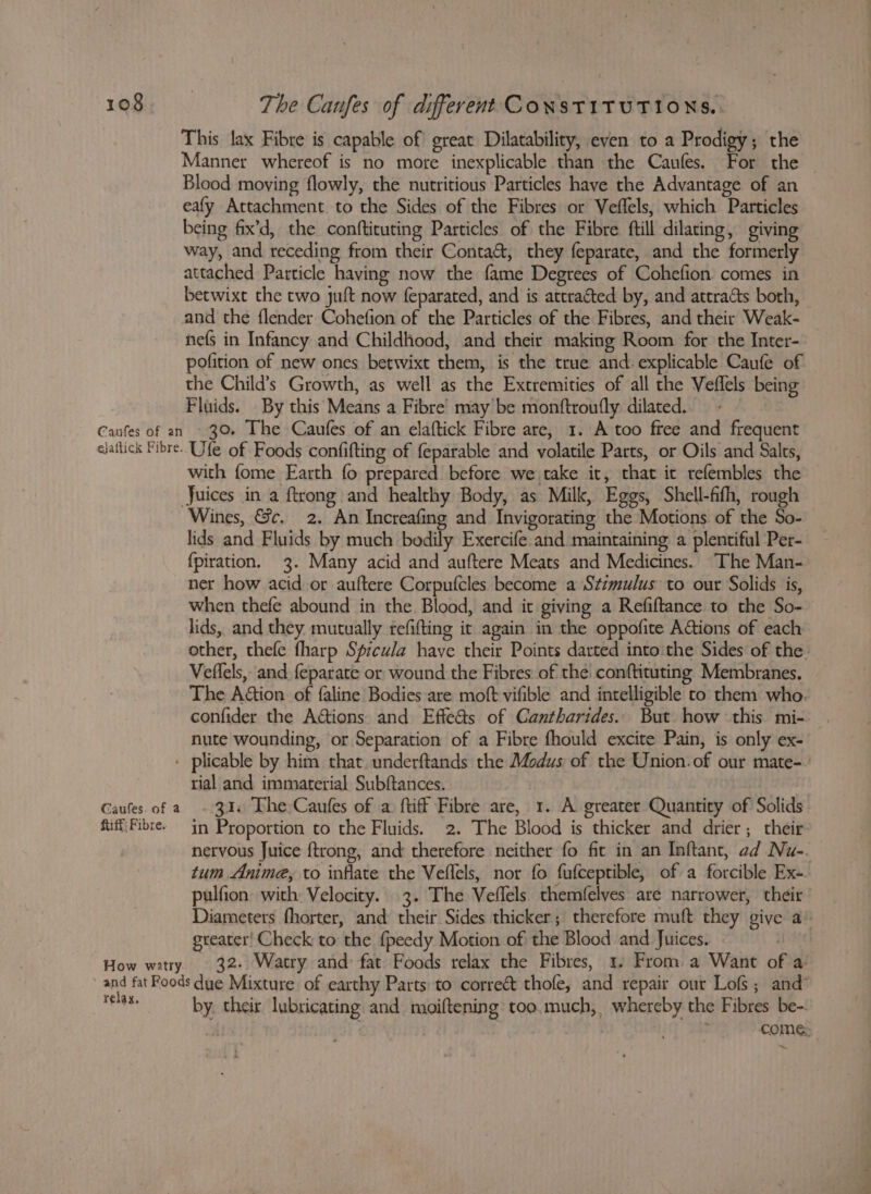 This lax Fibre is capable of great Dilatability, even to a Prodigy; the Manner whereof is no more inexplicable than the Caufes. For the | Blood moving flowly, the nutritious Particles have the Advantage of an eafy Attachment. to the Sides of the Fibres or Veffels, which Particles being fix’d, the conftituting Particles of the Fibre ftill dilating, giving way, and receding from their Conta&amp;, they feparate, and the formerly attached Particle having now the fame Degrees of Cohefion comes in betwixt the two juft now feparated, and is attracted by, and attracts both, and the flender Cohefion of the Particles of the Fibres, and their Weak- nefs in Infancy and Childhood, and their making Room for the Inter- pofition of new ones betwixt them, is the true and. explicable Caufe of the Child’s Growth, as well as the Extremities of all the Veflels being Fluids. By this Means a Fibre’ may’ be monftroutfly dilated. 30. The Caufes of an elaftick Fibre are, 1. A too free and frequent with fome Earth fo prepared before we take it, that it refembles the Wines, &amp;c. 2. An Increafing and Invigorating the Motions of the So- lids and Fluids by much bodily Exercife and maintaining a plentiful Per- {piration. 3. Many acid and auftere Meats and Medicines. The Man- ner how acid or auftere Corpufcles become a Szzmulus to our Solids is, when thefe abound in the Blood, and it giving a Refiftance to the So- lids, and they mutually tefifting it again in the oppofite AGtions of each other, thefe fharp Sfreula have their Points darted into the Sides of the Veflels, and feparate or wound the Fibres: of the conftituting Membranes. The Adon of faline Bodies are moft vifible and intelligible to them who. confider the Actions and Effe&amp;s of Cantharides. But how this mi- nute wounding, or Separation of a Fibre fhould excite Pain, is only ex- Caufes. of a hiff: Fibre. How watry tial and immaterial Subftances. 31. The Caufes of a ftiff Fibre are, 1. A greater Quantity of Solids in Proportion to the Fluids. 2. The Blood is thicker and drier; their: nervous Juice {trong, and therefore neither fo fit in an Inftant, ad Nu-. tum Anime, to inflate the Vellels, nor fo fufceptible, of a forcible Ex-. pulfion with Velocity. 3. The Veffels themfelves are narrower, their ’ Diameters fhorter, and their Sides thicker; therefore muft they give a’ greater! Check to the f{peedy Motion of the Blood and Juices. ite 32. Watry and: fat Foods relax the Fibres, 1. From a Want of a relax. by. their lubricating and_moiftening too. much, whereby the Fibres be-. | : come: