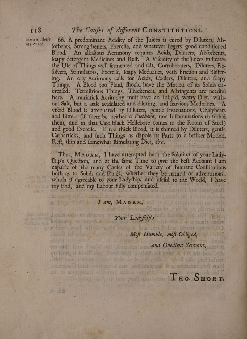 are cured, forbents, Strengtheners, Exercife, and whatever begets good conditioned Blood. An alkalious Acrimony requires Acids, Diluters, Abforbents, foapy detergent Medicines and Reft. A Vifcidity of the Juices indicates the Ule of Things well fermented and falt, Corroboraters, Diluters, Re- folvers, Stimulators, Exercife, foapy Medicines, with Fri@ion and Blifter- ing. An oily Acrimony calls for Acids, Coolers, Diluters, and foapy Things. A Blood too Fluid, fhould have the Motion of its Solids en- creafed: Tetreftrious Things, Thickeners, and Aftringents ‘are needful . here. A muriatick Acrimony muft have an infipid, watry Diet, with- out Salt, but a lictle acidulated and diluting, and lixivious Medicines. “A vifcid Blood is attenuated by Diluters, gentle Evacuations, Chalybeats and Bitters (if there be neither a Plethora, nor Inflammiations to forbid them, and in that Cafe black Hellebore comes in the Room of Steel) and good Exercife. If too thick Blood, it is thinned by Diluters, gentle Cathatticks, and fuch Things as difpofe its Parts to a brifker Motion, - Thus, Mapam, I have attempted both the Solution of your Lady- fhip’s Queftion, and at the fame Time to give the beft Account I am capable of ‘the mary Caufes of the Variety of humane Conftitutions both as to Solids and Fluids, whether they be natural or adventitious ; which if agreeable to your Ladyfhip, and ufeful to the World, I haye my End, and my Labour. fully compenfated. . at, I am, Mapa, Your Ladyfip's °° 8 SR Moft Humble, moft Obliged, and Obedient Servant, Tao. Suort.
