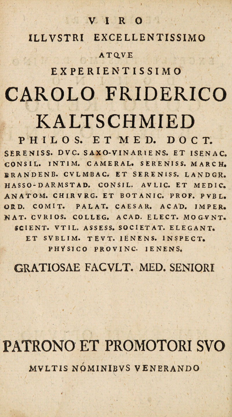 VIRO • / ( ILLVSTRI EXCELLENTISSIMO , ' ■ AXaVE * ‘ » EXPERIENTISSIMO CAROLO FRIDERICO KALTSCHMIED P H i'l os. e t m e d. d O c t. SERENISS. DVC. S AXO-VIN AR l E NS. ET ISENAC. CONSIL. INTIM, CAMERALt S E R E NI S S. M A R C H, BRANDENB. CVLMBAC. ET SERENISS. LANDGR, HASSO-D ARMSTAD. CONSIL. AVLIC. ET MEDIC, ANATOM. CHIRVRG. ET BOTANIC. PROF. PVBL. ORD. COMIT, PALAT. CAESAR, A C AD. IMPER. NAT. CVRIOS. COLLEG. ACAD. ELECT. MOGVNT. SCIENT. VTIL. ASSESS. SOCIETAT. ELEGANT. ET SVBLIM. TEVT. lENENS. INSPECT. PHVSICO PROVINC. lENENS. / GRATIOSAE FACVLT. MED. SENIORI PATRONO ET PROMOTORI SVO MVLTIS NOMINIBVS VENERANDO ♦ /