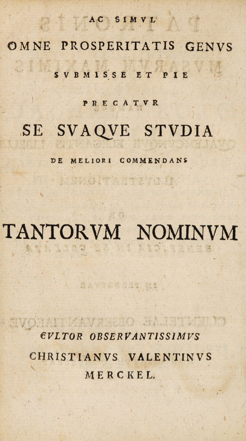 OMNE PROSPERITATIS GENVS r-' ' . ■ j S V B M I S S E ET PIE ♦ I ' P K E C A T V R ’ / ,SE SVAQVE STVDIA DE meliori commendans TANTORVM NOMINVM eVLTOR OBSERVANTISSIMVS CHRISTIANVS VALENTINVS M E R C K E L, N I