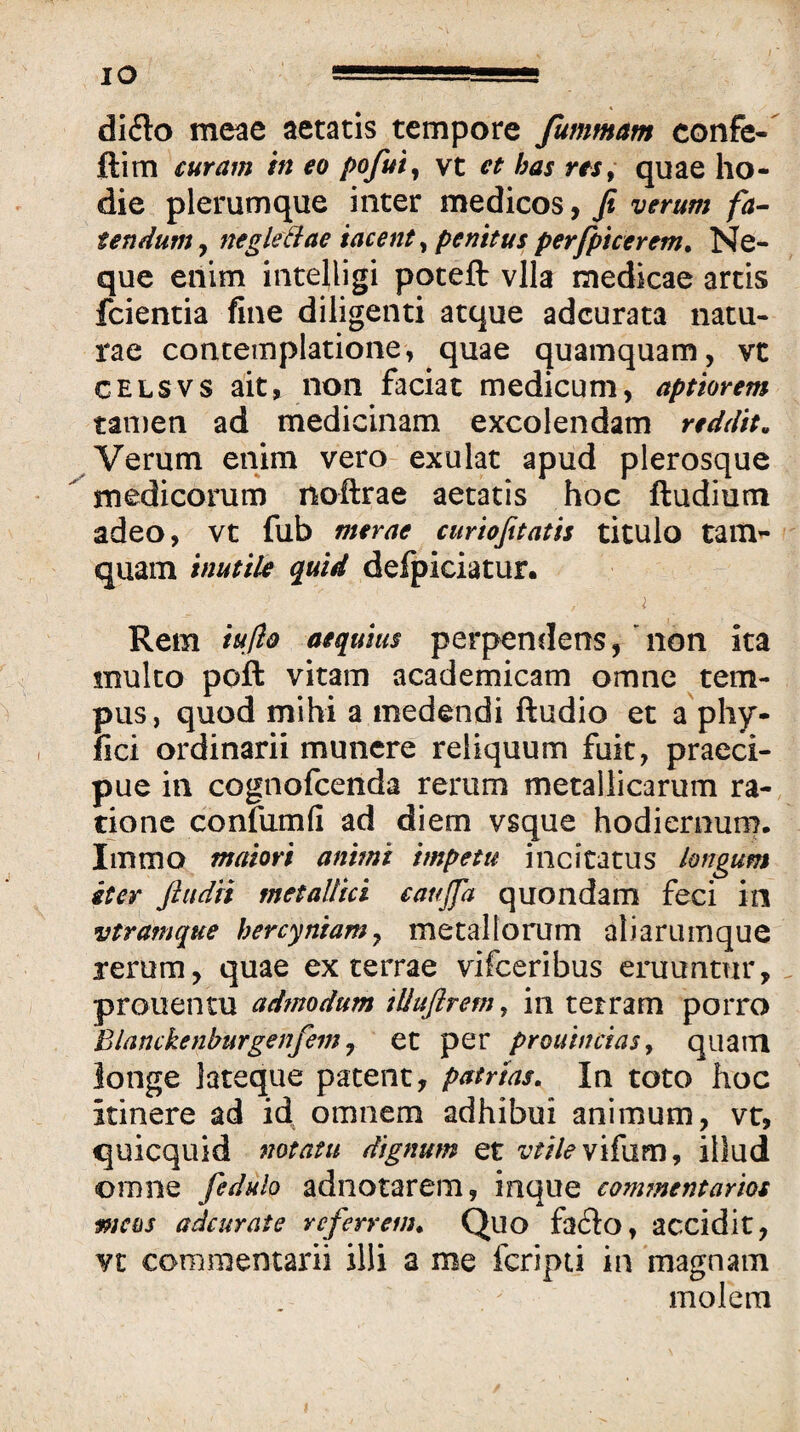 dido meae aetatis tempore fummam confe- ftim curam in eo pofuiy vt et has res, quae ho¬ die plerumque inter medicos, fi verum fa^ tendum, negleBae tacent, penitus perfpicerem. Ne¬ que enim intelligi poteft vlla medicae artis fcientia fine diligenti atque adcurata natu¬ rae contemplatione, quae quamquam, vt GELSVS ait, non faciat medicum, aptiorem tamen ad medicinam excolendam reddit. Verum enim vero exulat apud plerosque  medicorum noftrae aetatis hoc ftudium adeo, vt fub merae curiofitatis titulo tam¬ quam inutile quid defpiciatur. i Rem iuflo aequius perpendens,'non ita multo poft vitam academicam omne tem¬ pus, quod mihi a medendi ftudio et a phy- fici ordinarii munere reliquum fuit, praeci¬ pue in cognofeenda rerum metallicarum ra¬ tione confumfi ad diem vsque hodierourn. Immo maiori animi impetu incitatus longum iter ftiidii metallici caujfa quondam feci in vtramque hercyniam^ metallorum aliarumque rerum, quae ex terrae vifeeribus eruuntur, . prouentu admodum iUuflrem^ in terram porro Blanckenburgenfem j et per prouinciasy quam longe lateque patent, patrtas. In toto hoc itinere ad id omnem adhibui animum, vr, quicquid notatu dignum et v^//^vifam, illud omne fedulo adnotarem, inque commentarios meos adeurate referrem. Quo fa61o, accidit, Vt commentarii illi a me fcripii ia 'magnam molem