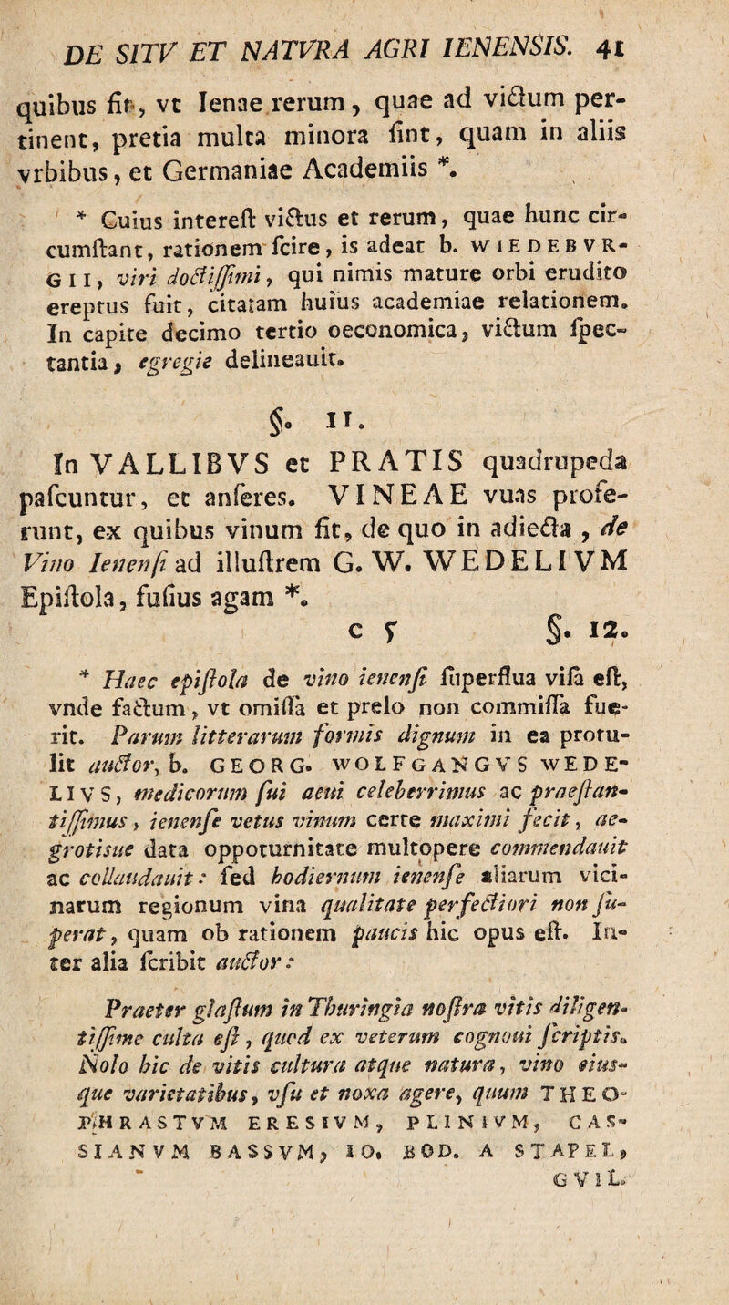 quibus fif’, vt lenae.rerum, quae ad vidum per¬ tinent, pretia mulca minora fint, quam in aliis vrbibus, et Germaniae Academiis ^ * Cuius intereft vidus et rerum, quae hunc cir¬ cumflant , rationem Icire, is adeat b. wiedebvr- G 11, viri doBiffimi, qui nimis mature orbi erudito ereptus fuit, citaram huius academiae relationem. In capite decimo tertio oeconomica, vidum fpec- tantia, deliiieauit. §• II- InVALLIBVS et PRATIS quadrupeda pafcuntur, ec anferes. VINEAE vuns profe¬ runt, ex quibus vinum fit, de quo in adieda , de Vino lenenfi ad illuflrem G. W. WEDELIVM Epillola, fufius agam C f §• I2o Haec epijfola de vino ienenfi fiiperflua viia efi:, vnde fadum, vt omiila et prelo non commiffa fue¬ rit. Rarum litterarum formis dignum iji ea protu¬ lit au&or,h, GEORG. wOLFgaKGVS wEDE- LIV S, medicorum fui acui celeberrimus ac praejlan^ tijjimus i ienenfe vetus vinum cerre maximi fecit, ae^ grotisue data oppoturnitate multopere co^nmendauit ac coUaudauit: fed hodiernum ieitenfe aliarum vici¬ narum regionum vina qualitate perferiori non Ju^ ferat f quam ob rationem paucis hic opus efl. In¬ ter alia Icribit auror: Praeter gJaftum in Thuringta noflra vitis diVigen- tifftme culta efi, quod ex veterum cogmmi jeriptis^ Nolo hic de vitis cultura atque natura, vino eius- que varietatibus, vfu et noxa agere^ quum T H E O- P'jHRASTVM ERESIVM, PLINiVM, G A S- SIANVM BASSVM> iO« BOD. A ST APE I, G V i t. 1