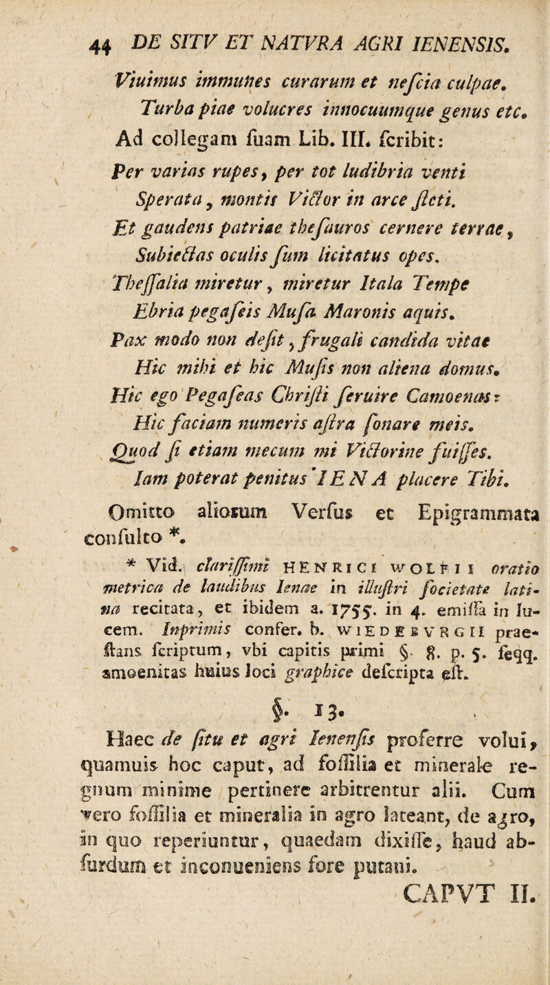 Viuimus immiines curarum et nefcia culpae. Turba piae volucres tnmcuumq^ue genus etc. Ad collegam fuam Lifa. IIL fcribit: Ver varias rupes y per tot ludibria venti Sperata, montis Vi&or in arce Jlcti, Et gaudens patriae thefauros cernere terrae, Subiefias oculis fum licitatus opes, Thejfalia miretur, miretur Itala Tempe Ebria pegafeis Mufa Maronis aquis. Pax modo non dejit ^ frugali candida vitae Hic mihi et hic Mu fis non aliena domus. Hic ego' Pegafeas Chrifii fer utre Camoenmr Hic faciam numeris aftra fonare meis. Quod fi etiam mecum mi Vidorine fuifes. lam poterat penitus IE N A placere Tibi. Omitto aliosum Verfus et Epigrammata confiilco * Vid.| chri/finn HENRiCi woLl^li oratio metrica de lattdihus lenae in illuflri focietate lati¬ na recitata , et ibidem a. 1755'. 4* emiffa in lu¬ cem. Inprhnis confer, h. wiedebvrgii prae* Haiis feriptum, vbi capitis primi §■ p. 5, feqq. amoenitas hmius Joci graphice defcripta eiE 1 §. 13. Haec (itu et agri lenenfis proferre volui > quarnuis hoc caput, ad foflilia et minerale re¬ gnum minime pertinere arbitrentur alii. Curn vero foililia et mineralia in agro lateant, de agro, in quo repsriuntur, quaedam dixilTe, haud ab- furdum tt inconoeniens fore putaui.