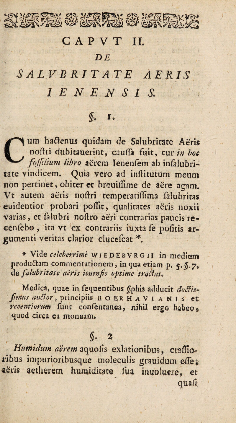 DE SALVBRITATE AERIS I E N E N S I S. Cum ha6!enus quidam de Salubritate Aeris noflii dubitauerint, caufia fuit, cxxv in hoc fojfilium libro aerem lenenfem ab inialubri- tate vindicem. Quia vero ad inflitutum meum non pertinet, obiter et breuiflime de aere agam. Vt autem aeris noftri temperatiflima falubritas euidentior probari poflit, qualitates aeris noxii varias, et falubri noftro aeri contrarias paucis re- cenfebo, ita vt ex contrariis iuxta fe politis ar« gumenti veritas clarior elucefcat 4 * Vide celeberrimi wieDEbVRGii in medium produ£l:am commentationem, in qua etiam p. 5.^. 7, de faluhritate aeris ienenfis optime tradat* Medica, quae in fequentibiis fphis adducit doBis- jtmns auBor ^ principiis B o ER H a V 1 a N l s ec rec-cfttiorum funt confentanea, nihil ergo habeo quod circa ea moneam. §• 2 _ Humidum aerem aquolis exlationibus, craffio- ribus impurioribusque moleculis grauidum ede; aetherem humiditate fua iuuoluere, ec •4 quafi.