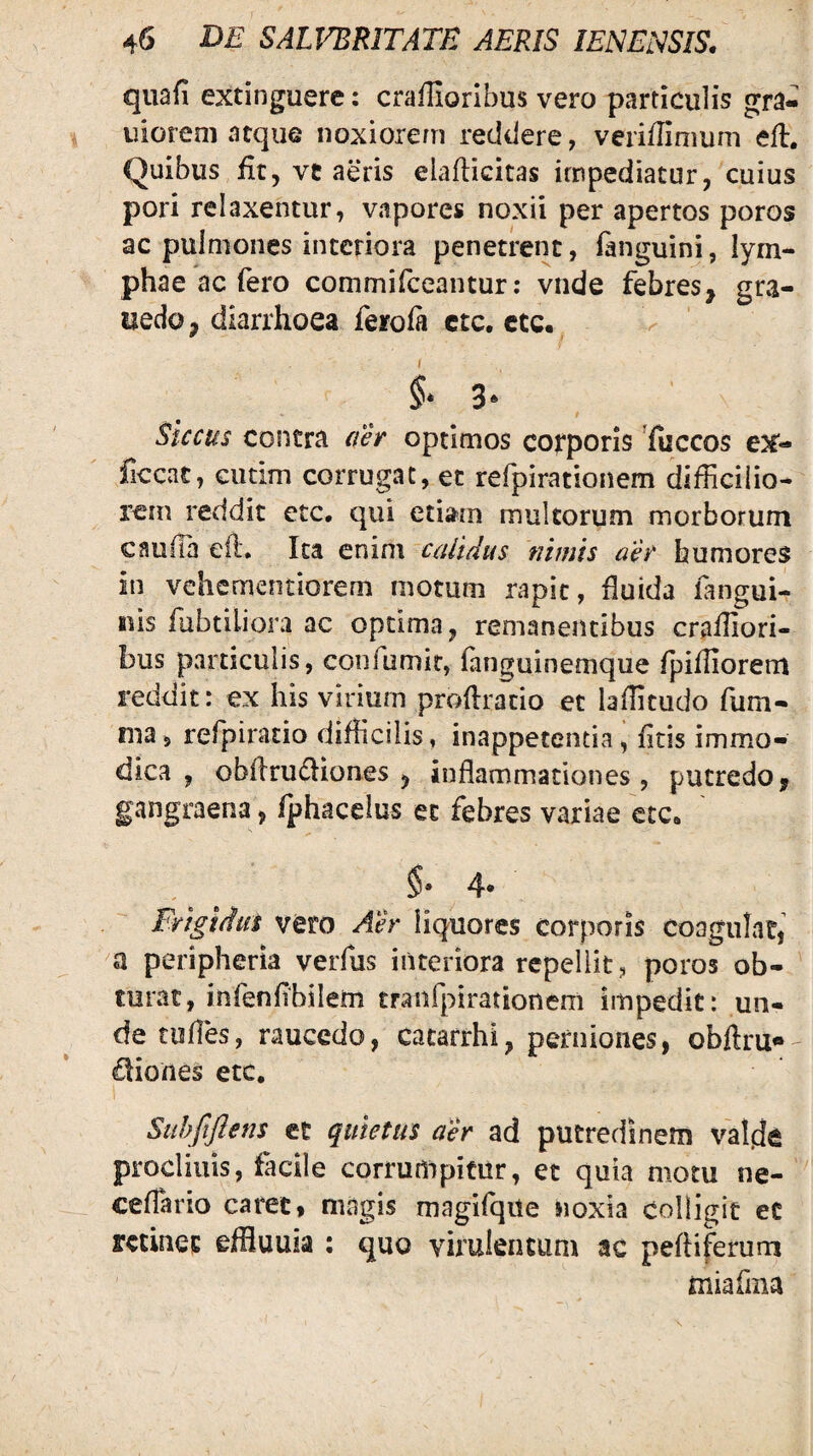 qiiafi extinguere: craffioribus vero particulis gra- uioreni atque noxioiern reddere, verilTimum efl. Quibus fit, vt aeris elafticitas impediatur, cuius pori relaxentur, vapores noxii per apertos poros ac pulmones interiora penetrent, languini, lym- phae ac fero commifceantur: vnde febres, gra- uedo, diarrhoea feroia ctc, ctc. 3‘ Siccus contra aer optimos cofporis ^fuccos ex- ficcac, GUtim corrugat, et refpirationem difficilio¬ rem reddit etc. qui etiam multorum morborum cauda efl. Ita enim calidus nimis aer humores in vehcmentiorem motum rapit, duida langui- iHs fubtiliora ac optima, remanentibus craffiori- bus particulis, confumir, fanguinemque fpiffiorem reddit: ex his virium prodrado et laffitudo fum- nia5 refpiracio difficilis, inappetentia, dtis immo¬ dica , obftrudiones , inflammationes, putredo, gangraena, fphacelus et febres variae ctc* 4. Frigidus vero Aer liquores corporis coagulat, peripheria verfus interiora repellit, poros ob¬ turat, infenflbilem tranfpirationem impedit: un¬ de tufles, raucedo, cacarrhi, perniones, obftru* Iliones etc, SuhftJIens et quietus aer ad putredinem valde procliuis, facile corrumpitur, et quia motu ne- ceflario caret, magis magifqite noxia colligit et Ktinet effluuia ; quo virulentum ac pefliferum miafiiia