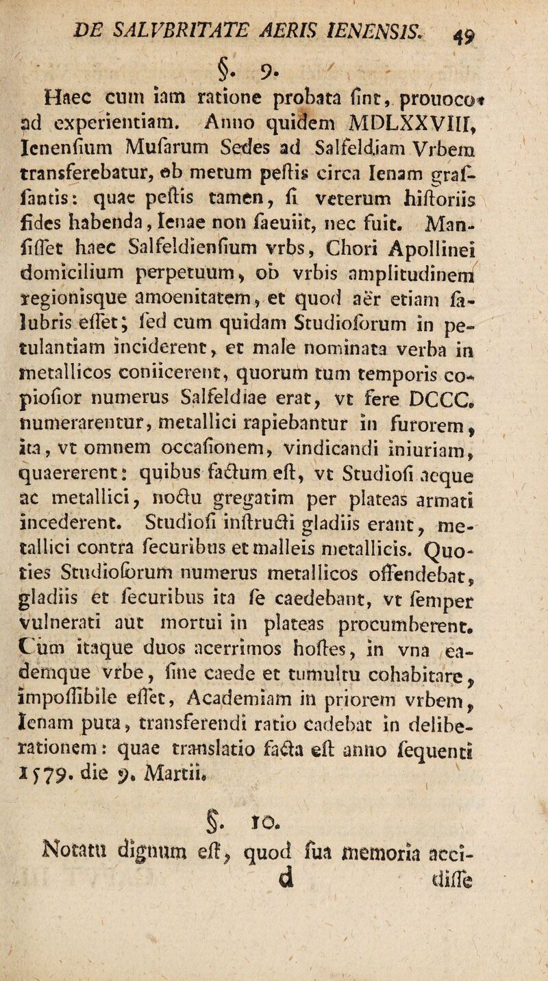 §.9. Haec cum lam ratione probata fint, prouocot ad experientiam. Anno quidem MDLXXVIII, Icnenfium Mufarum Sedes ad Salfeldiam Vrbem transferebatur, eb metum peflis circa lenam gral^ fantis: quae peftis tamen, fl veterum hiftoriis fides habenda, lenae non faeuiit, nec fuit. Man- fiflet haec Salfeldienfium vrbs, Chori Apollinei domicilium perpetuum, ob vrbis amplitudinem regionisque amoenitatem, et quod aer etiam fa- lubris effet; fed cum quidam Studioforum in pe¬ tulantiam inciderent, et male nominata verba in metallicos coniicerent, quorum tum temporis co^ piofior numerus Salfeldiae erat, vt fere DCCC. numerarentur, metallici rapiebantur in furorem, ita, vt omnem occalionem, vindicandi iniuriam, quaererent: quibus fadum efl:, vt Studioh aeque ac metallici, nodu gregatim per plateas armati incederent. Studioii inf{;ru£li gladiis erant, me¬ tallici contra fecuribus et malleis metallicis. Quo¬ ties Studiolbrum numerus metallicos olFendebat, gladiis et fecuribus ita fe caedebant, vt femper vulnerati aut mortui in plateas procumberent, C um itaque duos acerrimos hofles, in vna ea- demque vrbe, line caede et tumultu cohabitare, impodibile eflet, Academiam in priorem vrbem, lenam puta, transferendi ratio cadebat in delibe¬ rationem: quae translatio fa<aa efl anno fequenci 1 y79. die Martii, §. IO. Notatu dignum eH', quod fua memoria acci¬ ti dilTe