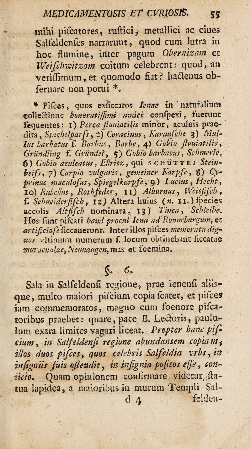 inihi pifcatores, ruftici, metallici ac ciues Sall*eldenfes narrarunt, quod cum lutra in hoc flumine, inter pagum Obernizam et Weifchmtzam coitum celebrent: quod, an veriflimum,et quomodo fiat? ha^enus ob- feruare non potui *, I * Plfces, quos exficcatos leme in ’ naturalium colleilione honoratifjiim amici conlpexi, fuerunt icquentes: i) Perca flumatilis nainor, aculeis prae¬ dita, Stachelparfs y 2) Coracinus y Karaufche 3) MuU Ius harhatus C Barhus, Barbe y Gobio Jluuiatilisy Griindlhig f. Griindely 5) Gobio barbatus, Schmerhy 6 ) Gobio atuleatm, Ellritz, qui s c h ii t t E i Stein^ heifsy 7) Caypio 'vulgaris ^ gemeincr Karpfcy g) Cy- prinus maculofus y Spiegelkarpfe, g,) Lucius y Hecht y jo) Ri6eilus y Rothfeder, ll) Alburnus y Weisjlfchy f. Schmiderjifch y 12) Altera huius («. Ila)fpecies accolis AltfifcB nominata, 13) Tinca y Schleihe. Hos flmt pileati haud procul Icfia ad' Ronneburgumy et artijlciofe llccauerunt. Inter illos pilees memoratu dig^ nos vlrimiim numerum f. locum obtinebanc flccatae wm:acnu!aey.Nemia.ugmyXms et tcemina» Eo. Sala in Salfeldenfi regione, prae ienenfi aliis- qne, multo maiori pifeium copia fcatet, et pifcesf iam commemoratos, ma^no cum foenore pifea- toribus praebet: quare, pace B. Ledoris, paulu¬ lum extra limites vagari liceat. Propter hanc p 'tf» ciunty in Salfeldenfi regione abundantem copiam i illos duos pifices, quos celebris Salfeldia vrbs, in infigniis fiuls oflendit ^ in infignia pofitos.elJey con- iicio^ Quam opinionem confirmare videtur.rfla- tua lapidea ^ a maioribus in murum Templi Sal- d 4 felden-