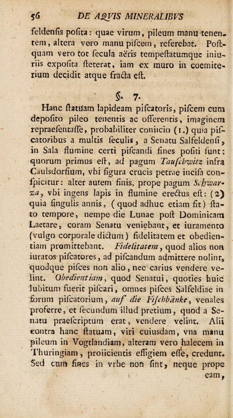 feldenfis pofica: quae virum, pileum manu tenen¬ tem , altera vero manu pifcem, referebat. Pofl- quam vero Coc fecula aeris tempeftatumque iniu- riis expolita fteterat, iam ex muro in coemite- rium decidit atque fnCu eft. §• 7. Hanc ftatuam lapideam pifcatoris, pifcem cum depolito pileo tenentis ac offerentis, imaginem repraefentaUe, probabiliter coniicio (i.) quia pif- catoribus a multis feculis, a Senatu Salfeldenli, in Sala flumine certi pifcandi flnes politi funes quorum primus efl, ad pagum Taufclmitz infra Caulsdorflum, vhi flgura crucis petrae incifi con- fpicitur: alter autem flnis, prope pagum Schi^ar* %ay vbi ingens Iapis in flumine eredtus efl: (2) quia lingulis annis, ( quod adhuc etiam flt) fla¬ to tempore, nempe die Lunae poft Dominicam Laetare, coram Senatu veniebant, et iuramento (vulgo corporale di<flum) fidelitatem et obedien- tiarn promittebant. Fidelitatem ^ quod alios non iuratos pifcatores, nd pifcandum admittere nolint» quodque pifces non alio, nec carius vendere ve¬ lint. Qbedlentiam^ quod Senatui, quoties huic lubitum fuerit pifcari, omnes pifces Salfeldiae in forum pifcacorium, auf die Fijchbdnke y venales proferre, et fecundum illud pretium, quod a Se¬ nam praeferiptum erat, vendere velint, Alii €ontra hanc flatuam, viri cuiusdam, vna manu pileum in Vogdandkm, alteram vero halecem in Thuringiam, proiicientis effigiem efle, credunt. Sed cum fines in vrbe non flht| neque prope eam, 1