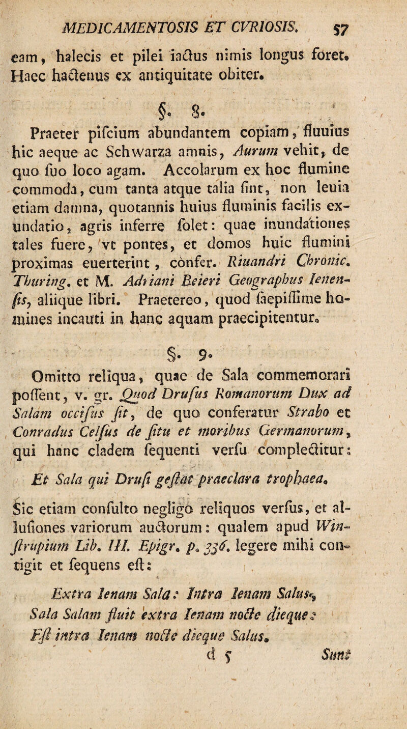 eam, halecis et pilei ia^us nimis longus foret. Haec ha^^enus cx antiquitate obiter. 8* Praeter pifcium abundantem copiam, fluuius hic aeque ac Schwarza amnis, Aurum vehit, de quo fuo loco agam. Accolarum ex hoc flumine commoda, cum tanta atque talia (int, non leuiii etiam damna, quotannis huius fluminis facilis ex¬ undatio , agris inferre folet: quae inundationes tales fuere, ^vc pontes, et domos huic flumini proximas euerterint, confer. Riuandri Chronie, Thuring, et M. Ad-i tani Beieri Geographiis lenen-- (isj aliique libri. Praetereo, quod iaepifllme ho- mines incauti in hanc aquam praecipitentur. 9® Omitto reliqua, quae de Sala commemorari poflent, V. ur. Drufus Romanorum Dux ad Snlam occifus /r, de quo conferatur Strabo et Conradus Celfus de Jitu et moribus Germanorum qui hanc cladem ftquenti verfu comple(3itur; Et Sala qui Druft gejiat praeclara trophaea^ Sic etiam confulto negligo reliquos verfiis, et a!- lufiones variorum au^Sorum: qualem apud Win‘o jlrupium Lib, HI, Epigr, p, legere mihi con¬ tigit et fequens eft: I, Extra lenam Salat Intra lenam Salus*^ Sala Salam fluit extra lenam nolle dieque ^ Ffl intra lenam nolle dieque Salus» d ^ Sunt