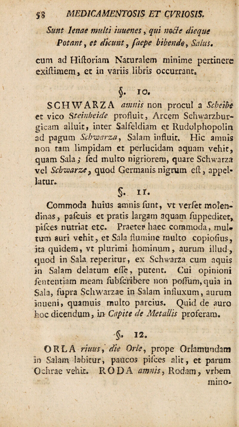 Sunt Unae multi luuenesqui no-tle dleque Potanty et dicunt^ faepe bibendo^ Salus, cum ad Hiftonam Naturalem minime pertinere exiftimem» et in variis libris occurrant, §• SCHWARZA amnis non procul a Sebethe et vico Steinheide profluit, Arcem Sehwarzbur- gicam alluit, inter Salfeldiam e;t Rudolphopoliii ad pagum Sclmnrza, Salam influit» Hic amnis non tam limpidam et perlucidam aquam vehit, quam Sala; fed multo nigriorem, quare Schwarza vel Scbiuarze^ quod Germanis nigrum efl, appel¬ latur. §. ir. Commoda huius amnis funt, vt verfet molen- dinas, pafeuis et pratis largam aquam fuppedket,^ pifees nutriat etc. Praeter haec commoda, muU tum auri vehit, et Sala flumine multo copioflus. Ita quidem, vt plurimi hominum, aurum illud, quod in Sala reperitur, ex Schwarza cura aquis in Salam delatum efie, putent. Cui opinioni fententiam meam iubferibere non poflum,quia in Sala, fupra Schwarzae in Salam influxum, aurum in lieni, quamuis multo parcius. Quid de auro hoc dicendum, in Capite de Metallis proferam. §. 12. ORLA riims, dU Orle, prope Orlamnndam in Salam labitur, paucos pifees alit, et parum Ochrae vehit. RODA amnisj Rodam, vrbem mino-